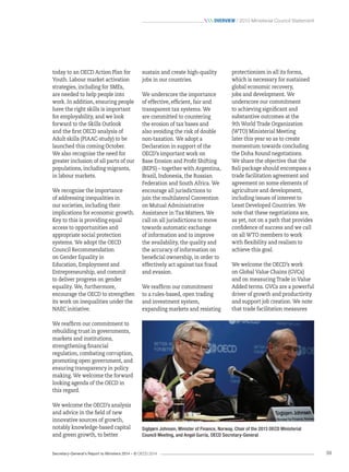Secretary-General’s Report to Ministers 2014 – © OECD 2014 39
 Overview / 2013 Ministerial Council Statement
sustain and create high-quality
jobs in our countries.
We underscore the importance
of effective, efficient, fair and
transparent tax systems. We
are committed to countering
the erosion of tax bases and
also avoiding the risk of double
non-taxation. We adopt a
Declaration in support of the
OECD’s important work on
Base Erosion and Profit Shifting
(BEPS) – together with Argentina,
Brazil, Indonesia, the Russian
Federation and South Africa. We
encourage all jurisdictions to
join the multilateral Convention
on Mutual Administrative
Assistance in Tax Matters. We
call on all jurisdictions to move
towards automatic exchange
of information and to improve
the availability, the quality and
the accuracy of information on
beneficial ownership, in order to
effectively act against tax fraud
and evasion.
We reaffirm our commitment
to a rules-based, open trading
and investment system,
expanding markets and resisting
today to an OECD Action Plan for
Youth. Labour market activation
strategies, including for SMEs,
are needed to help people into
work. In addition, ensuring people
have the right skills is important
for employability, and we look
forward to the Skills Outlook
and the first OECD analysis of
Adult skills (PIAAC-study) to be
launched this coming October.
We also recognise the need for
greater inclusion of all parts of our
populations, including migrants,
in labour markets.
We recognise the importance
of addressing inequalities in
our societies, including their
implications for economic growth.
Key to this is providing equal
access to opportunities and
appropriate social protection
systems. We adopt the OECD
Council Recommendation
on Gender Equality in
Education, Employment and
Entrepreneurship, and commit
to deliver progress on gender
equality. We, furthermore,
encourage the OECD to strengthen
its work on inequalities under the
NAEC initiative.
We reaffirm our commitment to
rebuilding trust in governments,
markets and institutions,
strengthening financial
regulation, combating corruption,
promoting open government, and
ensuring transparency in policy
making. We welcome the forward
looking agenda of the OECD in
this regard.
We welcome the OECD’s analysis
and advice in the field of new
innovative sources of growth,
notably knowledge-based capital
and green growth, to better
protectionism in all its forms,
which is necessary for sustained
global economic recovery,
jobs and development. We
underscore our commitment
to achieving significant and
substantive outcomes at the
9th World Trade Organization
(WTO) Ministerial Meeting
later this year so as to create
momentum towards concluding
the Doha Round negotiations.
We share the objective that the
Bali package should encompass a
trade facilitation agreement and
agreement on some elements of
agriculture and development,
including issues of interest to
Least Developed Countries. We
note that these negotiations are,
as yet, not on a path that provides
confidence of success and we call
on all WTO members to work
with flexibility and realism to
achieve this goal.
We welcome the OECD’s work
on Global Value Chains (GVCs)
and on measuring Trade in Value
Added terms. GVCs are a powerful
driver of growth and productivity
and support job creation. We note
that trade facilitation measures
Sigbjørn Johnsen, Minister of Finance, Norway, Chair of the 2013 OECD Ministerial
Council Meeting, and Angel Gurría, OECD Secretary-General
 