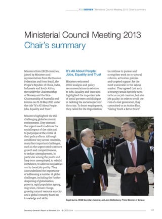 Secretary-General’s Report to Ministers 2014 – © OECD 2014 41
 Overview / Ministerial Council Meeting 2013: Chair’s summary
to continue to pursue and
strengthen work on structural
reforms, activation policies
and targeted support for the
most vulnerable in the labour
market. They agreed that such
a strategy would not only need
to focus on job creation, but also
job quality. In order to avoid the
risk of a lost generation, they
committed to an Action Plan,
“Giving Youth a Better Start”,
It’s All About People:
Jobs, Equality and Trust
Ministers welcomed
OECD analysis and policy
recommendations in relation
to Jobs, Equality and Trust and
highlighted the important role
of social partners and dialogue
in tackling the social aspects of
the crisis. To boost employment,
they called for the Organisation
Ministers from OECD countries,
joined by Ministers and
representatives from the Russian
Federation and from Brazil, the
People’s Republic of China, India,
Indonesia and South Africa,
met under the Chairmanship
of Norway and the Vice-
Chairmanship of Australia and
Estonia on 29-30 May 2013 under
the title “It’s All About People:
Jobs, Equality and Trust”.
Ministers highlighted the still
challenging global economic
environment. They stressed
the urgent need to address the
social impact of the crisis and
to put people at the centre of
their policy efforts. Although
conditions vary across countries,
many face important challenges,
such as the urgent need to restore
growth and competitiveness,
to reduce unemployment, in
particular among the youth and
long-term unemployed, to rebuild
confidence, to address inequalities
and to boost job quality. They
also underlined the importance
of addressing a number of global
challenges, including the further
deepening of globalisation,
poverty, rapid population ageing,
migration, climate change,
growing natural resource scarcity
and a global economy based on
knowledge and skills.
Ministerial Council Meeting 2013
Chair’s summary
Angel Gurría, OECD Secretary-General, and Jens Stoltenberg, Prime Minister of Norway
 