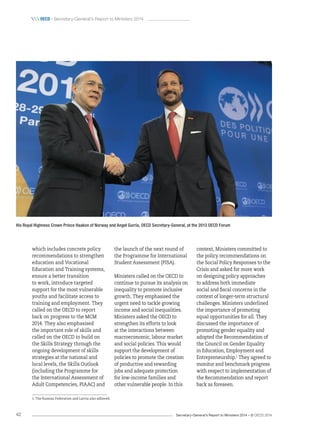 Secretary-General’s Report to Ministers 2014 – © OECD 201442
 oecd / Secretary-General’s Report to Ministers 2014
context, Ministers committed to
the policy recommendations on
the Social Policy Responses to the
Crisis and asked for more work
on designing policy approaches
to address both immediate
social and fiscal concerns in the
context of longer-term structural
challenges. Ministers underlined
the importance of promoting
equal opportunities for all. They
discussed the importance of
promoting gender equality and
adopted the Recommendation of
the Council on Gender Equality
in Education, Employment and
Entrepreneurship.1
They agreed to
monitor and benchmark progress
with respect to implementation of
the Recommendation and report
back as foreseen.
the launch of the next round of
the Programme for International
Student Assessment (PISA).
Ministers called on the OECD to
continue to pursue its analysis on
inequality to promote inclusive
growth. They emphasised the
urgent need to tackle growing
income and social inequalities.
Ministers asked the OECD to
strengthen its efforts to look
at the interactions between
macroeconomic, labour market
and social policies. This would
support the development of
policies to promote the creation
of productive and rewarding
jobs and adequate protection
for low-income families and
other vulnerable people. In this
which includes concrete policy
recommendations to strengthen
education and Vocational
Education and Training systems,
ensure a better transition
to work, introduce targeted
support for the most vulnerable
youths and facilitate access to
training and employment. They
called on the OECD to report
back on progress to the MCM
2014. They also emphasised
the important role of skills and
called on the OECD to build on
the Skills Strategy through the
ongoing development of skills
strategies at the national and
local levels, the Skills Outlook
(including the Programme for
the International Assessment of
Adult Competencies, PIAAC) and
His Royal Highness Crown Prince Haakon of Norway and Angel Gurría, OECD Secretary-General, at the 2013 OECD Forum
1. The Russian Federation and Latvia also adhered.
 