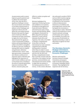 Secretary-General’s Report to Ministers 2014 – © OECD 2014 43
 Overview / Ministerial Council Meeting 2013: Chair’s summary
also welcomed a number of OECD
and non-OECD countries signing
or depositing their instruments
of ratification to the Convention
on Mutual Administrative
Assistance in Tax Matters and
encouraged those countries that
had signed the Convention to
move quickly to ratify it. Ministers
called on all jurisdictions to move
towards automatic exchange
of information and to improve
the availability, the quality and
the accuracy of information on
beneficial ownership, in order to
effectively act against tax fraud
and evasion.
The Secretary-General’s
Strategic Orientations
and New Approaches to
Economic Challenges
Ministers welcomed the
Secretary-General’s Strategic
Orientations and progress
made on the New Approaches
to Economic Challenges (NAEC)
initiative. They highlighted the
important role the Secretary-
efforts to combat corruption and
foreign bribery.
Ministers highlighted the
importance of restoring fairness
and confidence in tax systems,
including by acting against tax
fraud and evasion. Ministers
welcomed recent work on Base
Erosion and Profit Shifting (BEPS)
and adopted a Declaration on
BEPS, along with the Russian
Federation, as well as Brazil,
Indonesia, South Africa and
Argentina, that calls on the OECD
to develop a comprehensive
Action Plan to revise the
international tax rules to prevent
companies from artificially
shifting profits to locations
where they are subject to more
favourable tax treatment. Working
with the G20, the OECD will
develop a comprehensive Action
Plan to provide countries with the
information, the analysis, the best
practices, recommendations and
international instruments needed
to adapt their tax systems to
the business practices of the 21st
century. In this context, Ministers
As governments seek to restore
long-term growth potential and
to address the social impact
of the crisis, they also face a
significant challenge to restore
the trust of citizens and markets
in the ability of governments to
address current challenges and
implement reforms that will
deliver fair and resilient growth.
Ministers discussed the urgent
need to build more effective,
transparent and open institutions
to regain the trust of citizens.
They welcomed the agenda on
“Trust in Government: Evidence,
Policies and Decision Making” and
called on the OECD to strengthen
its efforts in this area, building on
existing OECD work on integrity
and governance. Ministers
underlined that a “smart” state,
open government, transparency
and cohesive societies are all
important aspects. Ministers also
highlighted the importance of
work to build confidence and trust
in the private sector, including in
the areas of corporate governance,
long-term investment, SME
finance, consumer policy, and
Angel Gurría, OECD
Secretary‑General, and
Yoonsun Cho, Minister of
Gender Equality and Family,
Korea
 