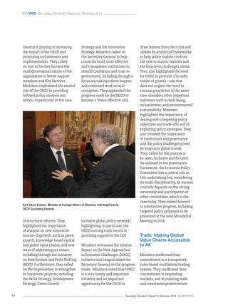 Secretary-General’s Report to Ministers 2014 – © OECD 201444
 oecd / Secretary-General’s Report to Ministers 2014
draw lessons from the crisis and
update its analytical frameworks
to help policy makers confront
the new economic realities and
the long-term challenges ahead.
They also highlighted the need
for NAEC to promote a broader
notion of growth – one that
does not neglect the need to
resume growth but at the same
time considers other important
outcomes such as well‑being,
inclusiveness, and environmental
sustainability. Ministers
highlighted the importance of
dealing with competing policy
objectives and trade-offs and of
exploiting policy synergies. They
also stressed the importance
of institutions and governance
and the policy challenges posed
by long-term global trends.
They called for the process to
be open, inclusive and focused.
As outlined in the governance
framework, the Economic Policy
Committee has a central role in
this undertaking but, considering
its multi-disciplinarity, its success
crucially depends on the strong
ownership and participation of
other committees, which is the
case today. They looked forward
to substantive progress, including
targeted policy proposals to be
presented at the next Ministerial
Meeting in 2014.
Trade: Making Global
Value Chains Accessible
to All
Ministers reaffirmed their
commitment to a transparent,
rules-based multilateral trading
system. They reaffirmed their
commitment to expanding
markets, and to resisting trade
and investment protectionism
Strategy and the Innovation
Strategy. Ministers called on
the Secretary-General to help
countries build more effective
and transparent institutions to
rebuild confidence and trust in
government, including through a
focus on making reform happen
and continued work on anti-
corruption. They applauded the
progress made by the OECD to
become a “more effective and
inclusive global policy network”,
highlighting, in particular, the
OECD’s strong track record in
providing support to the G20.
Ministers welcomed the Interim
Report on the New Approaches
to Economic Challenges (NAEC)
initiative and congratulated the
Secretary-General on the progress
made. Ministers noted that NAEC
is a very timely and important
initiative and an important
opportunity for the OECD to
General is playing in increasing
the impact of the OECD and
promoting inclusiveness and
implementation. They called
on him to further harness the
multidimensional nature of the
organisation to better support
members and Key Partners.
Ministers emphasised the central
role of the OECD in providing
tailored policy analysis and
advice, in particular in the area
of structural reforms. They
highlighted the importance
of analysis on new innovative
sources of growth, such as green
growth, knowledge-based capital
and global value chains, and new
ways of addressing tax issues,
including through the initiative
on Base Erosion and Profit Shifting
(BEPS). Furthermore, they called
on the Organisation to strengthen
its horizontal projects, including
the Skills Strategy, Development
Strategy, Green Growth
Karl Viktor Erjavec, Minister of Foreign Affairs of Slovenia, and Angel Gurría,
OECD Secretary-General
 