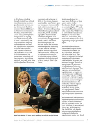 Secretary-General’s Report to Ministers 2014 – © OECD 2014 45
 Overview / Ministerial Council Meeting 2013: Chair’s summary
Ministers underlined the
importance of efficient services
sectors and the further
liberalisation of trade in services
as exemplified by the GVC work,
and reiterated their keen interest
in the results of the OECD’s work
on services trade restrictiveness
(STRI), to be presented at the
2014 MCM. Furthermore, they
emphasised the role of the OECD
in promoting an open global trade
regime.
Ministers underscored their
commitment to significant and
substantive outcomes at the
WTO Ministerial Meeting in
Bali in December 2013. They
shared the objective that the Bali
package should encompass a
trade facilitation agreement and
agreement on some elements of
agriculture and development,
including issues of interest to
Least Developed Countries. They
expressed concern that these
negotiations are, as yet, not on a
path that provides confidence of
success. They called on all WTO
members to work with flexibility
and realism to achieve this goal.
Ministers also discussed the
relationship between regional
trade agreements and the
multilateral trading system,
and highlighted the need to
prepare for multilateralism while
negotiating regional agreements.
Ministers stressed the importance
of promoting responsible business
conduct, including through the
effective implementation of the
OECD Guidelines for Multinational
Enterprises. Ministers agreed
that the OECD is well placed to
promote responsible business
conduct and called on the
organisation to use the first Global
countries to take advantage of
GVCs. In this context, they also
underlined the role of a more open
and transparent environment for
trade and investment as part of
effective structural and regulatory
reforms for strong, balanced and
sustainable growth. Ministers
highlighted the considerable
benefits resulting from trade
facilitation and strongly endorsed
the OECD’s work in this area,
which also highlights the
practical actions that countries,
both developed and developing,
can take to realise available
benefits. Ministers highlighted
the importance of Aid for Trade
in this area to help countries
to undertake relevant reforms
regarding trade facilitation and
to better integrate global value
chains.
in all its forms, including
through standstill and roll back
commitments so as to achieve
global economic recovery, jobs
and development. Ministers
welcomed the new OECD report
on “Interconnected Economies:
Benefiting from Global Value
Chains (GVCs)”, and expressed
strong support for ongoing
OECD work measuring Trade
in Value Added Terms (TiVA).
They underscored the policy
implications from this work
and highlighted the importance
of further liberalisation of
trade in goods and services,
the implementation of trade
facilitation measures, the
promotion of investment, and
the convergence of regulatory
standards which will better allow
both developed and developing
Maria Fekter, Minister of Finance, Austria, and Angel Gurría, OECD Secretary-General
 