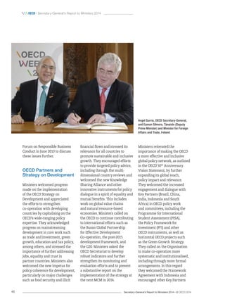 Secretary-General’s Report to Ministers 2014 – © OECD 201446
 oecd / Secretary-General’s Report to Ministers 2014
Ministers reiterated the
importance of making the OECD
a more effective and inclusive
global policy network, as outlined
in the OECD 50th
Anniversary
Vision Statement, by further
expanding its global reach,
policy impact and relevance.
They welcomed the increased
engagement and dialogue with
Key Partners (Brazil, China,
India, Indonesia and South
Africa) in OECD policy work
and committees, including the
Programme for International
Student Assessment (PISA),
the Policy Framework for
Investment (PFI) and other
OECD instruments, as well as
horizontal OECD projects such
as the Green Growth Strategy.
They called on the Organisation
to make co-operation more
systematic and institutionalised,
including through more formal
arrangements. In this regard
they welcomed the Framework
Agreement with Indonesia and
encouraged other Key Partners
financial flows and stressed its
relevance for all countries to
promote sustainable and inclusive
growth. They encouraged efforts
to provide targeted policy advice,
including through the multi-
dimensional country reviews and
welcomed the new Knowledge
Sharing Alliance and other
innovative instruments for policy
dialogue in a spirit of equality and
mutual benefits. This includes
work on global value chains
and natural resource-based
economies. Ministers called on
the OECD to continue contributing
to international efforts such as
the Busan Global Partnership
for Effective Development
Co‑operation, the post-2015
development framework, and
the G20. Ministers asked the
OECD Secretariat to develop
robust indicators and further
strengthen its monitoring and
evaluation efforts and to present
a substantive report on the
implementation of the strategy at
the next MCM in 2014.
Forum on Responsible Business
Conduct in June 2013 to discuss
these issues further.
OECD Partners and
Strategy on Development
Ministers welcomed progress
made on the implementation
of the OECD Strategy on
Development and appreciated
the efforts to strengthen
co‑operation with developing
countries by capitalising on the
OECD’s wide-ranging policy
expertise. They acknowledged
progress on mainstreaming
development in core work such
as trade and investment, green
growth, education and tax policy,
among others, and stressed the
importance of further addressing
jobs, equality and trust in
partner countries. Ministers also
welcomed the new impetus for
policy coherence for development,
particularly on major challenges
such as food security and illicit
Angel Gurría, OECD Secretary-General,
and Eamon Gilmore, Tánaiste (Deputy
Prime Minister) and Minister for Foreign
Affairs and Trade, Ireland
 