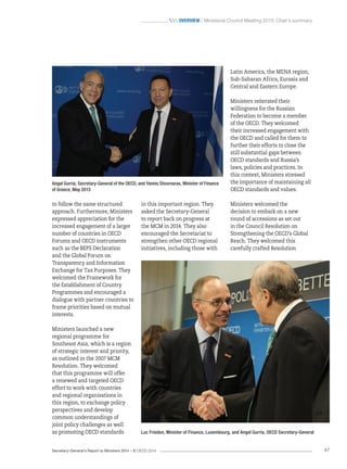 Secretary-General’s Report to Ministers 2014 – © OECD 2014 47
 Overview / Ministerial Council Meeting 2013: Chair’s summary
Latin America, the MENA region,
Sub-Saharan Africa, Eurasia and
Central and Eastern Europe.
Ministers reiterated their
willingness for the Russian
Federation to become a member
of the OECD. They welcomed
their increased engagement with
the OECD and called for them to
further their efforts to close the
still substantial gaps between
OECD standards and Russia’s
laws, policies and practices. In
this context, Ministers stressed
the importance of maintaining all
OECD standards and values.
Ministers welcomed the
decision to embark on a new
round of accessions as set out
in the Council Resolution on
Strengthening the OECD’s Global
Reach. They welcomed this
carefully crafted Resolution
in this important region. They
asked the Secretary-General
to report back on progress at
the MCM in 2014. They also
encouraged the Secretariat to
strengthen other OECD regional
initiatives, including those with
to follow the same structured
approach. Furthermore, Ministers
expressed appreciation for the
increased engagement of a larger
number of countries in OECD
Forums and OECD instruments
such as the BEPS Declaration
and the Global Forum on
Transparency and Information
Exchange for Tax Purposes. They
welcomed the Framework for
the Establishment of Country
Programmes and encouraged a
dialogue with partner countries to
frame priorities based on mutual
interests.
Ministers launched a new
regional programme for
Southeast Asia, which is a region
of strategic interest and priority,
as outlined in the 2007 MCM
Resolution. They welcomed
that this programme will offer
a renewed and targeted OECD
effort to work with countries
and regional organisations in
this region, to exchange policy
perspectives and develop
common understandings of
joint policy challenges as well
as promoting OECD standards Luc Frieden, Minister of Finance, Luxembourg, and Angel Gurría, OECD Secretary-General
Angel Gurría, Secretary-General of the OECD, and Yannis Stournaras, Minister of Finance
of Greece, May 2013
 