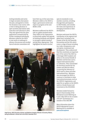 Secretary-General’s Report to Ministers 2014 – © OECD 201448
 oecd / Secretary-General’s Report to Ministers 2014
open its standards to non-
member countries, including
through their participation
in OECD bodies, and consider
the views and experiences of
emerging economies in their
development.
Ministers welcomed the OECD’s
contribution at the regional and
global level, including in the
context of the G8, the Deauville
Partnership and the G20, which
covers a range of issues including
tax, trade, transparency, anti-
corruption, investment and
development. They underscored
that this constitutes an important
part of the work of the OECD as
it leverages OECD analysis and
advice to the mutual benefit of
Members and Partners and to
support international policy
co‑ordination. They commended
the Secretary-General for his
tireless and effective efforts
in ensuring the relevance of
OECD work in these and other
international fora. Ministers
also encouraged the OECD to
continue to contribute to other
international processes, such as
the UNFCCC negotiations, and
asked for an update on the OECD’s
work on climate finance and
investment at the 2014 MCM.
Ministers looked forward to
Japan’s Chairmanship of the
Ministerial Council Meeting on
6 and 7 May 2014 on the occasion
of its 50th
Anniversary as a
member of the OECD. 
More information about the
OECD’s Ministerial Council
Meeting 2013 is available at:
www.oecd.org/mcm
have their say. At the same time,
Ministers called on the OECD to
begin a governance review and
report on progress at the next
MCM in 2014.
Ministers reaffirmed the OECD’s
role as a global standard-setter.
They called on the Organisation
to proactively update and upgrade
its existing standards and respond
to any gaps in global standard
setting where appropriate. They
highlighted the need to further
inviting Colombia and Latvia
to begin accession discussions
this year, and agreed to review
the situation in due course, with
a view to taking decisions to
open accession discussions with
Costa Rica and Lithuania in 2015.
They also agreed that the other
applications reviewed shall be
further considered individually.
Ministers called for the OECD
to now work on roadmaps to
advance this process and recalled
that all relevant committees will
Angel Gurría, OECD Secretary-General, and Ildefonso Guajardo, Minister of Economy, Mexico,
during the Minister’s official visit to the OECD, November 2013
 