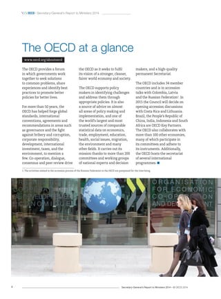 Secretary-General’s Report to Ministers 2014 – © OECD 20144
 oecd / Secretary-General’s Report to Ministers 2014
The OECD at a glance
www.oecd.org/aboutoecd
The OECD provides a forum
in which governments work
together to seek solutions
to common problems, share
experiences and identify best
practices to promote better
policies for better lives.
For more than 50 years, the
OECD has helped forge global
standards, international
conventions, agreements and
recommendations in areas such
as governance and the fight
against bribery and corruption,
corporate responsibility,
development, international
investment, taxes, and the
environment, to mention a
few. Co-operation, dialogue,
consensus and peer review drive
the OECD as it seeks to fulfil
its vision of a stronger, cleaner,
fairer world economy and society.
The OECD supports policy
makers in identifying challenges
and address them through
appropriate policies. It is also
a source of advice on almost
all areas of policy making and
implementation, and one of
the world’s largest and most
trusted sources of comparable
statistical data on economics,
trade, employment, education,
health, social issues, migration,
the environment and many
other fields. It carries out its
mission thanks to more than 200
committees and working groups
of national experts and decision
makers, and a high-quality
permanent Secretariat.
The OECD includes 34 member
countries and is in accession
talks with Colombia, Latvia
and the Russian Federation1
. In
2015 the Council will decide on
opening accession discussions
with Costa Rica and Lithuania.
Brazil, the People’s Republic of
China, India, Indonesia and South
Africa are OECD Key Partners.
The OECD also collaborates with
more than 100 other economies,
many of which participate in
its committees and adhere to
its instruments. Additionally,
the OECD hosts the secretariat
of several international
programmes. 
1. The activities related to the accession process of the Russian Federation to the OECD are postponed for the time being.
 