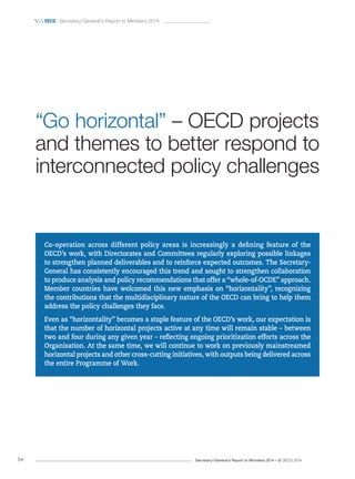 Secretary-General’s Report to Ministers 2014 – © OECD 201454
 oecd / Secretary-General’s Report to Ministers 2014
Co‑operation across different policy areas is increasingly a defining feature of the
OECD’s work, with Directorates and Committees regularly exploring possible linkages
to strengthen planned deliverables and to reinforce expected outcomes. The Secretary-
General has consistently encouraged this trend and sought to strengthen collaboration
to produce analysis and policy recommendations that offer a “whole-of-OCDE” approach.
Member countries have welcomed this new emphasis on “horizontality”, recognizing
the contributions that the multidisciplinary nature of the OECD can bring to help them
address the policy challenges they face.
Even as “horizontality” becomes a staple feature of the OECD’s work, our expectation is
that the number of horizontal projects active at any time will remain stable – between
two and four during any given year – reflecting ongoing prioritization efforts across the
Organisation. At the same time, we will continue to work on previously mainstreamed
horizontal projects and other cross-cutting initiatives, with outputs being delivered across
the entire Programme of Work.
“Go horizontal” – OECD projects
and themes to better respond to
interconnected policy challenges
 