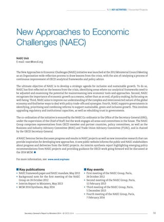 Secretary-General’s Report to Ministers 2014 – © OECD 2014 55
 Key activities / Horizontal Projects
NAEC Unit
E-mail: naec@oecd.org
The New Approaches to Economic Challenges (NAEC) initiative was launched at the 2012 Ministerial Council Meeting
as an Organisation-wide reflection process to draw lessons from the crisis, with the aim of catalysing a process of
continuous improvement of OECD analytical frameworks and policy advice.
The ultimate objective of NAEC is to develop a strategic agenda for inclusive and sustainable growth. To do so,
NAEC has first reflected on the lessons from the crisis, identifying areas where our analytical frameworks need to
be adjusted and examining the potential for mainstreaming new economic tools and approaches. Second, NAEC
recognises the importance of economic growth as a means, rather than as an end, of policy making, by focusing on
well‑being. Third, NAEC aims to improve our understanding of the complex and interconnected nature of the global
economy and find better ways to deal with policy trade-offs and synergies. Fourth, NAEC supports governments in
identifying, prioritising and combining reforms to support sustainable, green and inclusive growth. This involves
upgrading regulatory and institutional capacities, as well as rebuilding trust in governments.
The co-ordination of the initiative is ensured by the NAEC Co-ordinator in the Office of the Secretary-General (OSG),
under the supervision of the Chief of Staff, but the work engages all areas and committees in the house. The NAEC
Group comprises representatives from OECD member and partner countries, policy committees, as well as the
Business and Industry Advisory Committee (BIAC) and Trade Union Advisory Committee (TUAC), and is chaired
by the OECD Secretary-General.
A NAEC Seminar Series discusses progress and results in NAEC projects as well as new innovative research that can
provide inspiration for developing new approaches. A new public website informs the public and NAEC stakeholders
about progress and deliveries from the NAEC projects. An interim synthesis report highlighting emerging policy
recommendations from NAEC projects and providing guidance for OECD work going forward will be discussed at
the 2014 MCM. 
For more information, see: www.oecd.org/naec
New Approaches to Economic
Challenges (NAEC)
Key publications
•	 NAEC framework paper and NAEC mandate, May 2012
•	 Background note for the first meeting of the NAEC
Group on 24 October 2012
•	 Interim Report to Ministers, May 2013
•	 MCM 2014 Synthesis, May 2014
Key events
•	 First meeting of the NAEC Group, Paris,
24 October 2012
•	 Second meeting of the NAEC Group, Paris,
11 February 2013
•	 Third meeting of the NAEC Group, Paris,
5 December 2013
•	 Fourth meeting of the NAEC Group, Paris,
7 February 2014
 