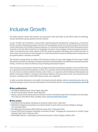 Secretary-General’s Report to Ministers 2014 – © OECD 201456
 oecd / Secretary-General’s Report to Ministers 2014
Inclusive Growth
The OECD Inclusive Growth (IG) Initiative was launched in 2012 and builds on the OECD’s work on well-being,
income distribution and pro-growth structural reforms.
As part of NAEC, the IG Initiative is about better understanding the distributional consequences of structural
policies, as well as identifying synergies and trade-offs among policy actions that can promote growth and ensure
a better distribution of its benefits among social groups. IG is also about dealing with the multi-dimensional nature
of growth so that the effects of policies can be gauged, not only in terms of greater material prosperity but also in
terms of outcomes for the various aspects of life that matter for people’s well-being, such as health and jobs. In
other words, the IG Initiative is three-pronged: it is multi-dimensional, focused on distributional consequences of
pro-growth policies, and policy-actionable.
The Initiative is being led by the Office of the Secretary-General, but the work engages the full range of OECD
directorates and bodies, the Business and Industry Advisory Committee (BIAC), the Trade Union Advisory Committee
(TUAC), as well as an informal Advisory Group of leading international experts.
Over the last year, international conferences and regional/national consultations took place in Paris and New York,
in co‑operation with the Ford Foundation; in Chile, in co-operation with the United Nations Economic Commission
for Latin America and the Caribbean (ECLAC); and in China, in co‑operation with the National Development and
Reform Commission (NDRC). A meeting of the informal Advisory Group was held in Paris, and various technical
seminars, including as part of the NAEC seminar series, were organised.
In order to provide information to the public, the Inclusive Growth website informs interested parties about the
Initiative’s progress and the concrete achievements it has delivered thus far. See www.oecd.org/inclusive-growth. 
Key publications
•	 All on Board: Making Inclusive Growth Happen, May 2014
•	 The OECD Framework for Inclusive Growth, May 2014
•	 Session, opinion and summary notes for Inclusive Growth consultations (April 2013, November 2013, December
2013, February 2014, March 2014), available online: www.oecd.org/inclusive-growth
Key events
•	 First OECD/Ford Foundation Workshop on Inclusive Growth, Paris, 3 April 2013
•	 OECD/ECLAC Regional Consultation on Inclusive Growth in Latin America and the Caribbean, Santiago, 	
14‑15 November 2013
•	 First Meeting of the Informal OECD Advisory Group, Paris, 13 December 2013
•	 Second OECD/Ford Foundation Workshop on Inclusive Growth: “Changing the Conversation on Growth: Going
Inclusive”, New York, 27 February 2014
•	 OECD/NDRC Seminar: “Urbanisation and Inclusive Growth in China”, Beijing, 24 March 2014
 