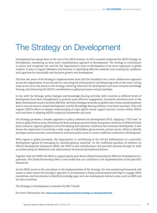 Secretary-General’s Report to Ministers 2014 – © OECD 2014 57
 Key activities / Horizontal Projects
The Strategy on Development
Development has always been at the core of the OECD mission. In 2012 ministers endorsed the OECD Strategy on
Development, mandating an even more comprehensive approach to development. The Strategy is evolutionary
in nature and recognises the need for the Organisation’s work on development to be more responsive to global
realities. It aims to support Members and Partners in identifying effective solutions and creating the conditions
and capacities for sustainable and inclusive growth and development.
The first two years of the Strategy’s implementation have laid the foundation for a more collaborative approach
across the Organisation. It has focused on: executing the initial projects and deepening work on the cross-cutting
areas as set out in the annex to the Strategy; fostering coherence for development and more inclusive knowledge
sharing; and enhancing the OECD’s contributions to global processes and partnerships.
In line with the Strategy, policy dialogue and knowledge-sharing activities with countries at different levels of
development have been strengthened to promote more effective engagement. Innovative initiatives such as the
Multi-dimensional Country Reviews (MDCRs), the Policy Dialogue networks on global value chains and development
and on natural resource-based development, and the Knowledge Sharing Alliance, have been launched. They will
support OECD’s efforts to deepen understanding of major global trends, support partner country reform efforts
and contribute to adapting OECD’s analytical frameworks and tools.
The Strategy promotes a broader approach to policy coherence for development (PCD). Applying a “PCD lens” to
work on global food security, illicit financial flows and green growth shows that greater coherence at different levels
(local, national, regional, global) is critical for dealing with systemic conditions that constrain development. It also
shows the importance of involving a wide range of stakeholders (governments, private sector, CSOs) to identify
synergies across economic, environmental and social policy areas to create conditions conducive to development.
With regard to global processes, the Organisation is contributing to the UN-led deliberations on a post-2015
development agenda by leveraging its multidisciplinary expertise. As the traditional guardian of statistics on
Official Development Assistance (ODA), the OECD is also contributing to the post-2015 process through its work
on modernising the definitions and measurement of external development finance.
Together with the UNDP, the OECD is supporting the post-Busan Global Partnership for Effective Development Co-
operation. The Global Partnership offers a new model that can contribute to the implementation of the post-2015
framework.
As the OECD moves to the next phase in the implementation of the Strategy, the new monitoring framework will
assess to what extent the Strategy’s approach to development is being mainstreamed and helps to engage OECD
committees and directorates to identify knowledge gaps and new development-relevant areas, such as BEPS and
the data revolution.
The Strategy on Development is overseen by DSG Tamaki.
For more information, see: www.oecd.org/development/oecd-strategy-on-development.htm
 