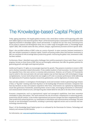 Secretary-General’s Report to Ministers 2014 – © OECD 201458
 oecd / Secretary-General’s Report to Ministers 2014
The Knowledge-based Capital Project
Today, ageing populations, the lengthy global economic crisis, weak labour markets and burgeoning public debt
have added urgency to the search for growth. Phase 1 of this horizontal project culminated in the publication titled
Supporting Investment in Knowledge Capital, Growth and Innovation. It explored the fact that many innovating firms
do not invest in research and development alone, but in a wider range of intangible assets, or “knowledge-based
capital” (KBC). KBC includes assets like data, software, designs, organisational processes and firm-specific skills.
Phase 1 also provided evidence of KBC’s value as a source of growth. In some countries, business investment in
KBC now exceeds investment in physical capital. Growth accounting studies show that business investment in
KBC can contribute 20-34% of average labour productivity growth. And during the global crisis, investment in KBC
has been resilient.
Furthermore, Phase 1 identified many policy challenges that could be examined in future work. Phase 2, now in
progress, focuses on three forms of KBC that are not thoroughly understood, that offer the greatest potential for
generating growth and might need improved policies.
Intellectual Property: IP rights are increasingly important for growth. They preserve incentives to invest in KBC
and to disclose innovation-related information. IP also enables markets to fund innovation. Its economic impact
has expanded from a few main sectors to economy-wide prominence. However, not all facets of IP frameworks
may be suited to this more pervasive role and some regimes may not have kept pace with technological change
and globalisation. Current work will provide new insights on IP’s role in economic performance while addressing
the implications for IP systems of greater connectivity, globalisation, and the digitisation of creative works.
Data and data analytics: A convergence of technological, social and economic trends is generating huge streams
of data, or “big data”. Creating value from big data is at the leading edge of business innovation. Companies that
base key decisions on data and analytics outperform other firms. Governments can capitalise by implementing
sound data governance frameworks, promoting better access to data, encouraging investments in information
and communication infrastructures, and improving data-related skills for new jobs in the data-driven economy.
Economic competencies, such as organisational capital and managerial capabilities, have been somewhat
overlooked in policy discussions. This work examines the role of economic competencies in enhancing growth,
productivity and job creation. It also studies organisational and process changes and their complementarity with
other productivity-enhancing factors, e.g. investments in information and communications technology. The work
focuses on non-technological innovations, including in previously neglected sectors such as services and low-
technology manufacturing.
Phase 2 of the Knowledge-based Capital project is co-ordinated by the Directorate for Science, Technology and
Industry and overseen by DSG Danvers.
For information, see: www.oecd.org/sti/ind/newsourcesofgrowthknowledge-basedcapital.htm
 