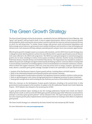 Secretary-General’s Report to Ministers 2014 – © OECD 2014 59
 Key activities / Horizontal Themes
The Green Growth Strategy
The Green Growth Strategy is driven by the premise – mandated by the June 2009 Ministerial Council Meeting – that
“green” and “growth” must go hand-in-hand. It aims to support governments’ efforts to foster economic growth
and development while ensuring that natural assets continue to provide the resources and environmental services
on which our well-being relies. To combat climate change, help prevent costly environmental degradation and
better manage natural resources, governments must catalyse investment and innovation in clean technologies and
infrastructure. Such measures will help underpin sustained growth and give rise to new economic opportunities.
Effective green growth strategies require an economy-wide transition, and the OECD Green Growth Strategy aims
to help governments identify policies to achieve the most efficient shift to a greener growth path across all relevant
work areas reflected in the OECD work programme. The OECD has made good progress in mainstreaming green
growth into its work, including its routine country policy surveillance exercises: Economic Surveys, Environmental
Performance Reviews, Innovation Reviews and Investment Policy Reviews. The Organisation has extended its analysis to
address the particular challenges and opportunities faced by developing countries. Conscious efforts are being made
to ensure that key committees are working together so that recommendations on investment and finance, taxation,
reform of fossil fuel support measures, trade and, across key sectors such as energy, transport, agriculture and
water, deliver a consistent green growth message. Examples of work to be undertaken in the year ahead include:
•	 Analysis of the distributional impacts of green growth policies, including labour and skills impacts.
•	 Work on the relationship between environmental policies and economic outcomes.
•	 Work on energy system transformation and policy and regulatory incentives needed to reinforce carbon pricing.
•	 Work on optimising green value chains through good practices in designing incentives for green investment.
•	 Green growth and agriculture work including the role of advisory services as a driver behind innovation processes.
Work also continues on the development of green growth indicators, including at the sectoral level, to help
governments monitor progress in the transition. An update to the 2011 publication Towards Green Growth: Monitoring
Progress – OECD Indicators was released in the second quarter of 2014.
A green growth synthesis report, building on the 2011 strategy publications Towards Green Growth and Tools for
Delivering Green Growth, as well as on the 2013 OECD green growth synthesis paper titled “What have we learned from
attempts to introduce green-growth policies?” will be released in 2015. The report will provide an assessment of
four years of green growth policy implementation and how governments are tracking in their efforts to implement
green growth.
The Green Growth Strategy is co-ordinated by the Green Growth Unit and overseen by DSG Tamaki.
For more information see: www.oecd.org/greengrowth
 