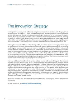Secretary-General’s Report to Ministers 2014 – © OECD 201460
 oecd / Secretary-General’s Report to Ministers 2014
The Innovation Strategy
Investing in new sources of growth and strengthening innovation performance continues to be of key importance
on the road out of the crisis. It is a way to achieve stronger growth, improve international competitiveness, and
can help address a range of social and environmental challenges. However, in the current context of budgetary
restraint, the design of policies for innovation is crucial. It remains important to invest in research, skills, knowledge
infrastructure and policies that help strengthen innovation capabilities, but such policies should be well designed
and meet their goals as efficiently as possible. At the same time, making the structural reforms – in product, labour
and financial markets – that can help unleash innovation and entrepreneurship is more important than ever.
Following the release of the OECD Innovation Strategy in 2010, innovation has become an integral part of a range of
OECD strategies and horizontal projects. Green growth relies to no small extent on specific policies and incentives
to unlock green innovation and development requires a strong focus on innovation, but tailored to the specific
needs of developing economies. Work has also been undertaken to tailor the recommendations of the Innovation
Strategy to specific national contexts, through Innovation Policy Reviews for both OECD (e.g. the Netherlands and
Sweden) and non-OECD countries (e.g. Colombia, Croatia and Viet Nam). And work continues to further deepen
the understanding of innovation. For example, recent work shows that investments in knowledge-based assets,
including software, design, data, RD and organisational capital are now larger than investment in tangible capital
in several OECD countries, requiring policy adjustment in many areas.
Next steps and the way forward: work will continue to better measure and evaluate the impacts of investment in
innovation, including RD tax credits, which is the most expensive instrument supporting innovation in many
OECD countries. Further national reviews of innovation policy will also be undertaken, e.g. for France, Luxembourg,
Malaysia and Costa Rica. Work will be deepened on policies for knowledge-based capital, including in the area
of big data and intellectual property rights. And in the context of the OECD’s NAEC project, analysis is being
undertaken of the future prospects for innovation, with the aim to better understand the determinants of long-
term productivity growth. Improving the measurement of innovation also remains an important focus of the work,
to enable better monitoring, evaluation and benchmarking. Finally, the Innovation Strategy is being revisited, to
update and sharpen its recommendations and analysis on the basis of work conducted since 2010 and ensure that
innovation contributes to inclusive growth.
The work on Innovation is co-ordinated by the Directorate for Science, Technology and Industry and overseen by
DSG Danvers.
For more information, see: www.oecd.org/site/innovationstrategy
 