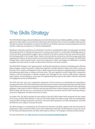 Secretary-General’s Report to Ministers 2014 – © OECD 2014 61
 Key activities / Horizontal Themes
The Skills Strategy
The OECD Skills Strategy, endorsed by Ministers at the 2012 Ministerial Council Meeting (MCM), provides a strategic
approach to skills policies to promote better skills, better jobs and better lives. It aims to strengthen skills systems
through the coherent development, activation and effective use of skills to promote economic prosperity and social
cohesion, reflecting a strong focus on “lifetime employability”.
Spending on education and skills is an investment in the future: developing the skills of young people and adults
and preparing them for lifelong learning must be a priority, particularly in a world where knowledge assets are
critical and when young people struggle to gain a foothold in the labour market if they lack work-relevant skills.
But developing skills is not enough: labour market and social policies and practices that discourage people from
supplying their skills to the labour market or prevent their effective utilisation need to be changed. The OECD Skills
Strategy takes a whole-of-government, cross-sectoral approach to skills, and engages all stakeholders, including
employers and trade unions, in order to achieve better economic and social outcomes.
The OECD Skills Strategy is now “going national”, working with individual countries on developing more effective
skills strategies, using an innovative, collaborative approach carefully tailored to address the context, needs and
priorities of the country and designed to foster a whole-of-government approach, engaging relevant stakeholders
and addressing skills issues at national and local levels. This new approach involves using OECD, comparative
evidence, tools and techniques to identify strengths and challenges for the country’s skills system; exploring
policy options; and developing an action plan for implementing better policies that reflect collective ownership
and engagement across all stakeholders.
The OECD will also carry out a comparative assessment of how countries are anticipating and responding to
changing skill needs. This will be followed by individual country reviews to identify good practice and seek further
improvements by anticipating changing skill needs and developing information systems that will allow individuals,
employers, trade unions as well as education and training institutions to better respond to these needs. The OECD
Skills Strategy will also serve as a cornerstone for the assistance and advice that the OECD will be providing to
countries to implement the OECD Action Plan for Youth.
In October 2013, the OECD launched the first edition of the OECD Skills Outlook which presented the first results
of the Survey of Adult Skills (PIAAC). In 2014, the OECD Skills Outlook will address youth, skills and employability,
using the Skills Strategy framework to provide a horizontal OECD perspective on skills development, activation
and effective use to improve outcomes for youth.
The Skills Strategy is co-ordinated by the Directorate for Education and Skills, together with the Directorate for
Employment, Labour and Social Affairs and in close collaboration with LEED, the Development Centre, the Centre
for Tax Policy and Administration and other directorates as relevant. The Strategy is overseen by DSG Leterme.
For more information, see: skills.oecd.org/ and www.oecd.org/edu/oecdskillsstrategy.htm
 