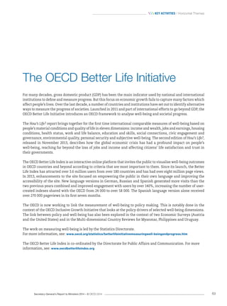 Secretary-General’s Report to Ministers 2014 – © OECD 2014 63
 Key activities / Horizontal Themes
The OECD Better Life Initiative
For many decades, gross domestic product (GDP) has been the main indicator used by national and international
institutions to define and measure progress. But this focus on economic growth fails to capture many factors which
affect people’s lives. Over the last decade, a number of countries and institutions have set out to identify alternative
ways to measure the progress of societies. Launched in 2011 and part of international efforts to go beyond GDP, the
OECD Better Life Initiative introduces an OECD framework to analyse well-being and societal progress.
The How’s Life? report brings together for the first time international comparable measures of well-being based on
people’s material conditions and quality of life in eleven dimensions: income and wealth, jobs and earnings, housing
conditions, health status, work and life balance, education and skills, social connections, civic engagement and
governance, environmental quality, personal security and subjective well-being. The second edition of How’s Life?,
released in November 2013, describes how the global economic crisis has had a profound impact on people’s
well‑being, reaching far beyond the loss of jobs and income and affecting citizens’ life satisfaction and trust in
their governments.
The OECD Better Life Index is an interactive online platform that invites the public to visualise well-being outcomes
in OECD countries and beyond according to criteria that are most important to them. Since its launch, the Better
Life Index has attracted over 3.6 million users from over 180 countries and has had over eight million page views.
In 2013, enhancements to the site focused on empowering the public in their own language and improving the
accessibility of the site. New language versions in German, Russian and Spanish generated more visits than the
two previous years combined and improved engagement with users by over 140%, increasing the number of user-
created indexes shared with the OECD from 24 000 to over 58 000. The Spanish language version alone received
over 270 000 pageviews in its first seven months.
The OECD is now working to link the measurement of well-being to policy making. This is notably done in the
context of the OECD Inclusive Growth Initiative that looks at the policy drivers of selected well-being dimensions.
The link between policy and well-being has also been explored in the context of two Economic Surveys (Austria
and the United States) and in the Multi-dimensional Country Reviews for Myanmar, Philippines and Uruguay.
The work on measuring well-being is led by the Statistics Directorate.
For more information, see: www.oecd.org/statistics/betterlifeinitiativemeasuringwell-beingandprogress.htm
The OECD Better Life Index is co-ordinated by the Directorate for Public Affairs and Communication. For more
information, see: www.oecdbetterlifeindex.org
 