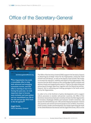 Secretary-General’s Report to Ministers 2014 – © OECD 201466
 OecD / Secretary-General’s Report to Ministers 2014
The Office of the Secretary-General (OSG) supports the Secretary-General
in delivering his strategic vision for the Organisation. Led by the Chief
of Staff and G20 Sherpa, as well as the Deputy Chief of Staff, OSG works
to increase the relevance, visibility and impact of the Organisation. OSG
ensures that the OECD remains at the cutting edge of policy analysis and
delivers timely and targeted policy advice. It does so by supervising and
advancing all strategic objectives, together with the Deputy Secretaries-
General, and co-ordinating and creating synergies in the work carried
out by the Organisation.
In order to be at the forefront of policy developments and to support
reform processes in member and partner countries, the Office of the
Secretary-General launched and currently oversees the New Approaches
to Economic Challenges (NAEC) and Inclusive Growth initiatives, and
houses the G20/G8 Sherpa unit. OSG and the Deputy Secretaries-General
also promote and oversee horizontal projects such as Skills, Innovation,
Green Growth, Gender and Development. By closely supervising the work
in the Global Relations Secretariat and the Legal Directorate, OSG is at the
Office of the Secretary-General
www.oecd.org/secretarygeneral
Office of the Secretary-General
E-mail: secretary.general@oecd.org
“Our Organisation has made
a remarkable effort to help
both advanced and emerging
economies recover, and this
effort is starting to bear fruit.
During the past year, we took
important steps to become
more inclusive and more global,
and we consolidated our role in
the G20 and put the OECD back
in the G8 agenda.
”
Angel Gurría,
OECD Secretary‑General
 