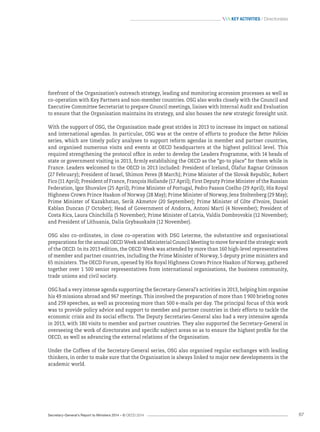 Secretary-General’s Report to Ministers 2014 – © OECD 2014 67
 Key activities / Directorates
forefront of the Organisation’s outreach strategy, leading and monitoring accession processes as well as
co-operation with Key Partners and non-member countries. OSG also works closely with the Council and
Executive Committee Secretariat to prepare Council meetings, liaises with Internal Audit and Evaluation
to ensure that the Organisation maintains its strategy, and also houses the new strategic foresight unit.
With the support of OSG, the Organisation made great strides in 2013 to increase its impact on national
and international agendas. In particular, OSG was at the centre of efforts to produce the Better Policies
series, which are timely policy analyses to support reform agendas in member and partner countries,
and organised numerous visits and events at OECD headquarters at the highest political level. This
required strengthening the protocol office in order to develop the Leaders Programme, with 14 heads of
state or government visiting in 2013, firmly establishing the OECD as the “go-to place” for them while in
France. Leaders welcomed to the OECD in 2013 included: President of Iceland, Ólafur Ragnar Grímsson
(27 February); President of Israel, Shimon Peres (8 March); Prime Minister of the Slovak Republic, Robert
Fico (11 April); President of France, François Hollande (17 April); First Deputy Prime Minister of the Russian
Federation, Igor Shuvalov (25 April); Prime Minister of Portugal, Pedro Passos Coelho (29 April); His Royal
Highness Crown Prince Haakon of Norway (28 May); Prime Minister of Norway, Jens Stoltenberg (29 May);
Prime Minister of Kazakhstan, Serik Akmetov (20 September); Prime Minister of Côte d’Ivoire, Daniel
Kablan Duncan (7 October); Head of Government of Andorra, Antoni Martí (4 November); President of
Costa Rica, Laura Chinchilla (5 November); Prime Minister of Latvia, Valdis Dombrovskis (12 November);
and President of Lithuania, Dalia Grybauskaitė (12 November).
OSG also co‑ordinates, in close co‑operation with DSG Leterme, the substantive and organisational
preparations for the annual OECD Week and Ministerial Council Meeting to move forward the strategic work
of the OECD. In its 2013 edition, the OECD Week was attended by more than 160 high-level representatives
of member and partner countries, including the Prime Minister of Norway, 5 deputy prime ministers and
65 ministers. The OECD Forum, opened by His Royal Highness Crown Prince Haakon of Norway, gathered
together over 1 500 senior representatives from international organisations, the business community,
trade unions and civil society.
OSG had a very intense agenda supporting the Secretary-General’s activities in 2013, helping him organise
his 49 missions abroad and 967 meetings. This involved the preparation of more than 1 900 briefing notes
and 259 speeches, as well as processing more than 500 e-mails per day. The principal focus of this work
was to provide policy advice and support to member and partner countries in their efforts to tackle the
economic crisis and its social effects. The Deputy Secretaries-General also had a very intensive agenda
in 2013, with 180 visits to member and partner countries. They also supported the Secretary-General in
overseeing the work of directorates and specific subject areas so as to ensure the highest profile for the
OECD, as well as advancing the external relations of the Organisation.
Under the Coffees of the Secretary-General series, OSG also organised regular exchanges with leading
thinkers, in order to make sure that the Organisation is always linked to major new developments in the
academic world.
 