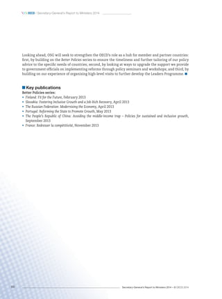 Secretary-General’s Report to Ministers 2014 – © OECD 201468
 oecd / Secretary-General’s Report to Ministers 2014
Looking ahead, OSG will seek to strengthen the OECD’s role as a hub for member and partner countries:
first, by building on the Better Policies series to ensure the timeliness and further tailoring of our policy
advice to the specific needs of countries; second, by looking at ways to upgrade the support we provide
to government officials on implementing reforms through policy seminars and workshops; and third, by
building on our experience of organising high-level visits to further develop the Leaders Programme. 
Key publications
Better Policies series:
•	 Finland: Fit for the Future, February 2013
•	 Slovakia: Fostering Inclusive Growth and a Job-Rich Recovery, April 2013
•	 The Russian Federation: Modernising the Economy, April 2013
•	 Portugal: Reforming the State to Promote Growth, May 2013
•	 The People’s Republic of China: Avoiding the middle-income trap – Policies for sustained and inclusive growth,
September 2013
•	 France: Redresser la compétitivité, November 2013
 