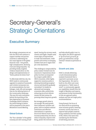 Secretary-General’s Report to Ministers 2014 – © OECD 20146
 oecd / Secretary-General’s Report to Ministers 2014
and help rebuild public trust. In
this regard, the OECD’s approach
to “go structural, go social, go
green, go institutional, and go
national” remains as pertinent as
ever.
Growth and Jobs
NAEC is already delivering
a multi-dimensional policy
analysis framework that is
expected to permeate across
the Organisation. We need to
build on this effort and create
and preserve a “NAEC state of
mind”, to continuously upgrade
our capabilities, benefit from the
insight of Members and experts,
and promote further horizontality
in how we approach policy
analysis and how we target policy
recommendations.
Going forward, the focus of
our work will be on promoting
more inclusive growth, fostering
economic activity that aims to
improve both people’s material
living conditions and their quality
of life, while at the same time
considering the distribution
of well-being outcomes.
speed, leaving the recovery weak,
uneven and fragile. Despite some
recent signs of improvement
in trade and investment, credit
growth and activity in emerging
markets have yet to regain their
pre-crisis dynamism.
This challenge is compounded by
policy makers’ limited room for
manoeuvre. Expansionary fiscal
policy has been accompanied
by a surge in public debt in
OECD economies, while highly
supportive monetary policy is
showing diminishing marginal
returns and should be gradually
normalised. For leaders in
advanced and emerging
economies alike, productivity-
enhancing structural reforms
remain the best avenue for
pursuing robust long-term growth.
But stronger growth alone is
not enough! We need growth
that is balanced, inclusive and
green, built on resilient national
institutions and effective
international co-operation.
Structural reforms must aim to
increase productivity, but also to
reduce inequality, improve well-
being, protect the environment
Executive Summary
My strategic orientations set out
how the OECD will continue to
support member and partner
countries in addressing the
four main legacies of the global
financial crisis – low growth,
high unemployment, declining
trust and rising inequality – by
providing timely, targeted,
evidence-based advice on the
design and implementation of
“better policies for better lives”.
To effectively fulfil this role, the
OECD needs to continuously
upgrade its analytical framework
and to better incorporate into
its recommendations the inter-
linkages, trade-offs and synergies
that are the defining feature of
the current policy landscape.
This was the main motivation
behind the launching of the
New Approaches to Economic
Challenges (NAEC) initiative,
the initial findings of which
will be presented at this year’s
Ministerial Council Meeting.
Global Outlook
The “four cylinders” of the global
economy are still running at half
Secretary‑General’s
Strategic Orientations
 
