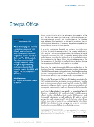Secretary-General’s Report to Ministers 2014 – © OECD 2014 69
 Key activities / Directorates
In 2013-2014, the G20 is facing the persistence of the legacies left by
the crisis: low and uneven economic growth, high unemployment, an
increase in income inequality and global imbalances. The priorities
selected by the G20 Presidencies in 2013 and 2014 reflected the will
of this group to address such challenges, with a forward-looking and
comprehensive structural reform agenda.
It is in this context that the OECD has furthered its collaboration
with the G20, actively supporting both the Russian presidency in
2013 and the current Australian presidency towards the Brisbane
Summit in November 2014. This co‑operation with the G20, the G8
and other governance fora like APEC and the G8 Deauville Partnership
is co‑ordinated by the Sherpa Office, which provides support to the
Secretary-General, the Chief of Staff and Sherpa, and the Deputy
Secretaries-General for their participation in such fora.
Improving the growth dynamics in G20 countries has been at the
forefront of both the Russian and the Australian presidencies’ agendas.
The OECD has made an active contribution to the related discussions
on many fronts, confirming itself as a natural partner of the G20 and
its members – advanced and emerging market economies alike.
Mirroring the “Growth and Jobs” leitmotiv, G20 Leaders committed to the
St Petersburg Action Plan – setting out measures and country-specific
reform commitments to boost growth and job creation. The OECD
supported this by contributing concrete policy recommendations and
measures to enable countries to advance the structural reform agenda.
Analysing the key role that trade can play as an engine of growth
has been a priority for the G20 presidencies in 2013 and 2014, an area
of work that has critically benefitted from the OECD’s pioneer work
to establish a discussion on trade within the G20 with an original
perspective, angle and approach. We provide the Group with evidence
on how trade patterns have evolved, resulting in global value chains
(GVCs) which link developing, emerging and advanced economies
together in complex multi-layered production processes1
.
www.oecd.org/g20
1. The OECD delivered to leaders in St Petersburg a joint OECD-WTO-UNCTAD Report on Implications
of Global Value Chains for Trade, Investment, Development and Jobs which changed the understanding of
global trade, investment and production patterns.
Sherpa Office
E-mail: sgeshpa@oecd.org
“In a challenging and complex
economic environment, with
difficult legacies from the
crisis, international economic
cooperation is more important
than ever. The G20 faces today
the unique opportunity of
forging a consensus strong
enough to engineer strong,
sustainable, balanced and
inclusive growth. The OECD will
support the G20 every step of
the way.
”
Gabriela Ramos,
OECD Chief of Staff and Sherpa
to the G20
Sherpa Office
 