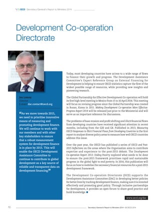 Secretary-General’s Report to Ministers 2014 – © OECD 201472
 OecD / Secretary-General’s Report to Ministers 2014
Today, most developing countries have access to a wide range of flows
to finance their growth and progress. The Development Assistance
Committee’s Expert Reference Group on External Financing for
Development is helping to ensure OECD statistics capture the flow of the
widest possible range of resources, while providing new insights and
pioneering research.
The Global Partnership for Effective Development Co-operation will hold
its first high-level meeting in Mexico from 15 to 16 April 2014. This meeting
will focus on revising progress since the Global Partnership was created
in Busan, Korea in 2011. Making Development Co-operation More Effective:
Progress Report 2014 will be released just prior to the Ministerial and will
serve as an important reference for discussions.
The problems of base erosion and profit shifting and illicit financial flows
from developing countries have received significant attention in recent
months, including from the G20 and G8. Published in 2013, Measuring
OECD Responses to Illicit Financial Flows from Developing Countries is the first
report to analyse diverse policy areas to measure how well OECD countries
address this issue.
Over the past year, the OECD has published a series of OECD and Post-
2015 Reflections on the areas where the Organisation aims to contribute
expertise and experience to the post-2015 debate. The Development
Co-operation Report 2013: Ending Poverty explored what needs to be done
to ensure the post-2015 framework prioritises rapid and sustainable
progress in the global fight to end poverty. In 2014, this publication will
focus on how to mobilise the necessary financial resources for a post-2015
development framework.
The Development Co-operation Directorate (DCD) supports the
Development Assistance Committee (DAC) in developing better policies
for better lives by tracking development finance, making sure it is invested
effectively and promoting good policy. Through inclusive partnerships
for development, it provides an open forum to share good practice and
build knowledge.
Jon Lomoy
Director
E-mail: dac.contact@oecd.org
“As we move towards 2015,
we need to prioritise innovative
means of measuring and
promoting development finance.
We will continue to work with
our members and with other
key stakeholders to ensure
that a robust measurement
system for development finance
is in place by 2015. This will
enable the OECD Development
Assistance Committee to
continue to contribute to global
development as a key source of
reliable and transparent data on
development financing.
”
Development Co-operation
Directorate
www.oecd.org/dac
 