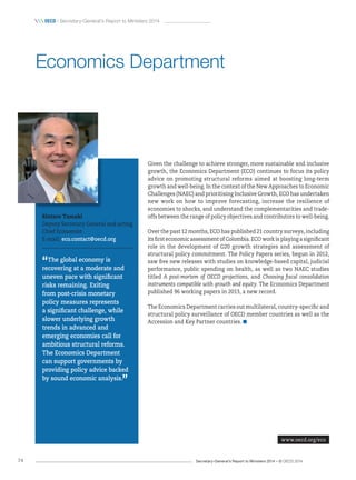 Secretary-General’s Report to Ministers 2014 – © OECD 201474
 OecD / Secretary-General’s Report to Ministers 2014
Given the challenge to achieve stronger, more sustainable and inclusive
growth, the Economics Department (ECO) continues to focus its policy
advice on promoting structural reforms aimed at boosting long-term
growth and well-being. In the context of the New Approaches to Economic
Challenges (NAEC) and prioritising Inclusive Growth, ECO has undertaken
new work on how to improve forecasting, increase the resilience of
economies to shocks, and understand the complementarities and trade-
offs between the range of policy objectives and contributors to well-being.
Over the past 12 months, ECO has published 21 country surveys, including
its first economic assessment of Colombia. ECO work is playing a significant
role in the development of G20 growth strategies and assessment of
structural policy commitment. The Policy Papers series, begun in 2012,
saw five new releases with studies on knowledge-based capital, judicial
performance, public spending on health, as well as two NAEC studies
titled A post-mortem of OECD projections, and Choosing fiscal consolidation
instruments compatible with growth and equity. The Economics Department
published 96 working papers in 2013, a new record.
The Economics Department carries out multilateral, country-specific and
structural policy surveillance of OECD member countries as well as the
Accession and Key Partner countries.
Rintaro Tamaki
Deputy Secretary-General and acting
Chief Economist
E-mail: eco.contact@oecd.org
“The global economy is
recovering at a moderate and
uneven pace with significant
risks remaining. Exiting
from post‑crisis monetary
policy measures represents
a significant challenge, while
slower underlying growth
trends in advanced and
emerging economies call for
ambitious structural reforms.
The Economics Department
can support governments by
providing policy advice backed
by sound economic analysis.
”
Economics Department
www.oecd.org/eco
 