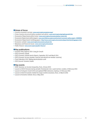 Secretary-General’s Report to Ministers 2014 – © OECD 2014 75
 Key activities / Directorates
Areas of focus
•	 Country economic surveys: www.oecd.org/economy/surveys/
•	 Cross-country structural policy analysis and advice: www.oecd.org/eco/goingforgrowth.htm
•	 Economics Department policy notes: www.oecd.org/eco/monetary/policy-notes.htm
•	 Economics Department policy papers: www.oecd-ilibrary.org/economics/oecd-economic-policy-papers_2226583x
•	 Economics Department working papers: http://www.oecd.org/eco/economicsdepartmentworkingpapers.htm
•	 Economic outlook: www.oecd.org/eco/economicoutlook.htm
•	 Monetary and financial issues: www.oecd.org/eco/monetary/
•	 Public finance: www.oecd.org/eco/public-finance/
Key publications
•	 Economic Policy Reforms 2014: Going for Growth
•	 OECD Economic Outlook
•	 OECD Economic Outlook Interim Reports, September 2013 and March 2014
•	 OECD Economic Surveys (member countries and selected non-member countries)
•	 Fiscal Federalism 2014: Making decentralisation work
•	 OECD Journal: Economic Studies
Key events
•	 EDRC Seminar on Income Inequality, Paris, 14 June 2013
•	 Launch of OECD Forecasts during and after the financial crisis: a post-mortem, London, 6 February 2014
•	 Launch of Going for Growth 2014 and updated PMR indicators, Sydney, 21 February 2014
•	 Launch of Interim Economic Outlook for major world economies, Paris, 12 March 2014
•	 Launch of Economic Outlook, Paris, 6 May 2014
 