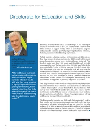 Secretary-General’s Report to Ministers 2014 – © OECD 201476
 OecD / Secretary-General’s Report to Ministers 2014
Following delivery of the “OECD Skills Strategy” to the Meeting of
Council at Ministerial level in 2012, the Directorate for Education and
Skills continues to support country efforts to promote social progress
and sustainable economic growth by improving educational outcomes,
fostering human capital and boosting employment.
To help countries get a clearer picture of their workforce’s skills and see
how they compare to other countries, the OECD completed the most
comprehensive international survey of adult skills ever conducted. This
involved testing more than 5 000 people aged 16 to 65 in each of the 26
countries taking part. The first results of the OECD Survey of Adult Skills
were published in October 2013 in the inaugural OECD Skills Outlook. The
2014 Skills Outlook, to be launched in December 2014, will focus on skills
and employability for youth. The Directorate for Education and Skills will
continue to aid countries in designing and implementing state-of-the-art
national and local skills strategies. In Austria, Korea and Norway the
development of these national skills strategies is well underway; other
countries are in the process of preparing the ground for this work.
The Programme for International Student Assessment (PISA) shows
countries where they stand – in relation to other countries and individually
– in how effectively they educate their children. The results of the 2012
survey were published in December 2013. PISA 2012 focused on the
mathematics skills of 15-year-olds as well as assessed their skills in
reading and science; two further volumes focusing on problem solving
and financial literacy will be released in 2014.
The Directorate for Education and Skills leads the Organisation’s work to
help member and non-member countries achieve high-quality learning
outcomes for all, design better skills policies, and turn them into jobs
and growth. In doing so, we underline that skills need to be acquired and
updated all along the life cycle. The Education Policy Committee provides
strategic guidance and oversight of OECD work on education and skills.
Andreas Schleicher
Acting Director and Special Advisor
on Education Policy to the Secretary-
General
E-mail: edu.contact@oecd.org
“The well‑being of individuals
and nations depends on nothing
more than on what people
know and what they can do
with what they know. Investing
in high‑quality education is the
gateway to better skills, better
jobs and better lives. Poor skills
severely limit people’s access to
better paid and more rewarding
jobs. It works the same way for
nations.
”
Directorate for Education and Skills
www.oecd.org/edu
 