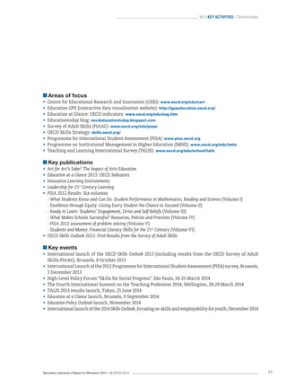 Secretary-General’s Report to Ministers 2014 – © OECD 2014 77
 Key activities / Directorates
Areas of focus
•	 Centre for Educational Research and Innovation (CERI): www.oecd.org/edu/ceri
•	 Education GPS (interactive data visualisation website): http://gpseducation.oecd.org/
•	 Education at Glance: OECD indicators: www.oecd.org/edu/eag.htm
•	 Educationtoday blog: oecdeducationtoday.blogspot.com
•	 Survey of Adult Skills (PIAAC): www.oecd.org/site/piaac
•	 OECD Skills Strategy: skills.oecd.org/
•	 Programme for International Student Assessment (PISA): www.pisa.oecd.org
•	 Programme on Institutional Management in Higher Education (IMHE): www.oecd.org/edu/imhe
•	 Teaching and Learning International Survey (TALIS): www.oecd.org/edu/school/talis
Key publications
•	 Art for Art’s Sake? The Impact of Arts Education
•	 Education at a Glance 2013: OECD Indicators
•	 Innovative Learning Environments
•	 Leadership for 21st
Century Learning
•	 PISA 2012 Results: Six volumes
- What Students Know and Can Do: Student Performance in Mathematics, Reading and Science (Volume I)
- Excellence through Equity: Giving Every Student the Chance to Succeed (Volume II)
- Ready to Learn: Students’ Engagement, Drive and Self-Beliefs (Volume III)
- What Makes Schools Successful? Resources, Policies and Practices (Volume IV)
- PISA 2012 assessment of problem solving (Volume V)
- Students and Money: Financial Literacy Skills for the 21st
Century (Volume VI)
•	 OECD Skills Outlook 2013: First Results from the Survey of Adult Skills
Key events
•	 International launch of the OECD Skills Outlook 2013 (including results from the OECD Survey of Adult
Skills-PIAAC), Brussels, 8 October 2013
•	 International Launch of the 2012 Programme for International Student Assessment (PISA) survey, Brussels,
3 December 2013
•	 High-Level Policy Forum “Skills for Social Progress”, São Paulo, 24-25 March 2014
•	 The Fourth International Summit on the Teaching Profession 2014, Wellington, 28-29 March 2014
•	 TALIS 2013 results launch, Tokyo, 25 June 2014
•	 Education at a Glance launch, Brussels, 9 September 2014
•	 Education Policy Outlook launch, November 2014
•	 International launch of the 2014 Skills Outlook, focusing on skills and employability for youth, December 2014
 