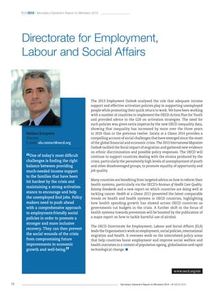 Secretary-General’s Report to Ministers 2014 – © OECD 201478
 OecD / Secretary-General’s Report to Ministers 2014
The 2013 Employment Outlook analysed the role that adequate income
support and effective activation policies play in supporting unemployed
people while promoting their quick return to work. We have been working
with a number of countries to implement the OECD Action Plan for Youth
and provided advice to the G20 on activation strategies. The need for
such policies was given extra impetus by the new OECD inequality data,
showing that inequality has increased by more over the three years
to 2010 than in the previous twelve. Society at a Glance 2014 provides a
compelling account of social challenges that have emerged since the onset
of the global financial and economic crisis. The 2013 International Migration
Outlook tackled the fiscal impact of migration and gathered new evidence
on ethnic discrimination and possible policy responses. The OECD will
continue to support countries dealing with the strains produced by the
crisis, particularly the persistently high levels of unemployment of youth
and other disadvantaged groups, to promote equality of opportunity and
job quality.
Many countries are benefiting from targeted advice on how to reform their
health systems, particularly via the OECD’s Reviews of Health Care Quality:
Raising Standards and a new report on which countries are doing well at
tackling cancer. Health at a Glance 2013 presented the latest comparable
trends on health and health systems in OECD countries, highlighting
how health spending growth has slowed across OECD countries as
governments cut budgets in the crisis. A further shift in the focus of
health systems towards prevention will be boosted by the publication of
a major report on how to tackle harmful use of alcohol.
The OECD Directorate for Employment, Labour and Social Affairs (ELS)
leads the Organisation’s work on employment, social policies, international
migration and health. It oversees work on the interrelated policy areas
that help countries boost employment and improve social welfare and
health outcomes in a context of population ageing, globalisation and rapid
technological change.
Stefano Scarpetta
Director
E-mail: els.contact@oecd.org
“One of today’s most difficult
challenges is finding the right
balance between providing
much‑needed income support
to the families that have been
hit hardest by the crisis and
maintaining a strong activation
stance to encourage and help
the unemployed find jobs. Policy
makers need to push ahead
with a comprehensive approach
to employment‑friendly social
policies in order to promote a
stronger and more inclusive
recovery. They can then prevent
the social wounds of the crisis
from compromising future
improvements in economic
growth and well‑being.
”
Directorate for Employment,
Labour and Social Affairs
www.oecd.org/els
 