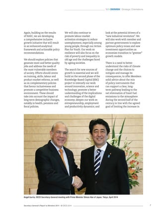 Secretary-General’s Report to Ministers 2014 – © OECD 2014 7
 Overview / Strategic Orientations
Again, building on the results
of NAEC, we are developing
a comprehensive inclusive
growth initiative that will result
in an enhanced analytical
framework and actionable policy
recommendations.
We should explore policies that
generate more and better quality
jobs and address the needs of
the most vulnerable members
of society. Efforts should centre
on training, skills, labour and
product market reforms, as well
as on complementary policies
that favour inclusiveness and
promote a competitive business
environment. These should
take into account the impact of
long-term demographic changes,
notably in health, pensions and
fiscal policies.
We will also continue to
promote labour market
activation strategies to reduce
unemployment, especially among
young people, through our Action
Plan for Youth. Our work on
resilience will also focus on the
risk of poverty and inequality in
old age and the challenges faced
by ageing societies.
The search for new sources of
growth is essential and we will
build on the second phase of the
Knowledge-Based Capital (KBC)
project to intensify our work
around innovation, science and
technology; promote a better
understanding of the implications
and challenges of the digital
economy; deepen our work on
entrepreneurship, employment
and productivity dynamics; and
Angel Gurría, OECD Secretary-General meeting with Prime Minister Shinzo Abe of Japan, Tokyo, April 2014
look at the potential drivers of a
“new industrial revolution”. We
will also work with member and
partner governments to explore
optimum policy mixes and new
investment opportunities as
economies transition to “greener”
growth models.
There is a need to better
understand the risks of climate
change and the choices to
mitigate and manage its
consequences, to offer Members
solid advice about the mix
of policy instruments that
can support a clear, long-
term pathway leading to the
net elimination of fossil fuel
emissions to the atmosphere
during the second half of the
century in line with the agreed
goal of limiting the increase in
 