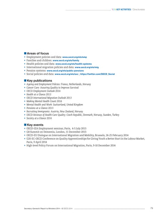 Secretary-General’s Report to Ministers 2014 – © OECD 2014 79
 Key activities / Directorates
Areas of focus
•	 Employment policies and data: www.oecd.org/els/emp
•	 Families and children: www.oecd.org/els/family
•	 Health policies and data: www.oecd.org/els/health-systems
•	 International migration policies and data: www.oecd.org/els/mig
•	 Pension systems: www.oecd.org/els/public-pensions
•	 Social policies and data: www.oecd.org/els/soc ; https://twitter.com/OECD_Social
Key publications
•	 Ageing and Employment Policies: France, Netherlands, Norway
•	 Cancer Care: Assuring Quality to Improve Survival
•	 OECD Employment Outlook 2014
•	 Health at a Glance 2013
•	 OECD International Migration Outlook 2013
•	 Making Mental Health Count 2014
•	 Mental Health and Work: Switzerland, United Kingdom
•	 Pensions at a Glance 2013
•	 Recruiting Immigrants: Austria, New Zealand, Norway
•	 OECD Reviews of Health Care Quality: Czech Republic, Denmark, Norway, Sweden, Turkey
•	 Society at a Glance 2014
Key events
•	 OECD-IZA Employment seminar, Paris, 4-5 July 2013
•	 G8 Summit on Dementia, London, 11 December 2013
•	 OECD-EU Dialogue on International Migration and Mobility, Brussels, 24-25 February 2014
•	 G20-EC-OECD Conference on Quality Apprenticeships for Giving Youth a Better Start in the Labour Market,
Paris, 9 April 2014
•	 High-level Policy Forum on International Migration, Paris, 9-10 December 2014
 