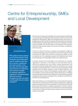 Secretary-General’s Report to Ministers 2014 – © OECD 201480
 OecD / Secretary-General’s Report to Ministers 2014
The Centre for Entrepreneurship, SMEs and Local Development (CFE) helps
countries design and implement effective policies for local economic and
employment development, SMEs and entrepreneurship, and tourism. It
produces peer reviews at both the national and local levels and contributes
to OECD initiatives on New Approaches to Economic Challenges, Inclusive
Growth and Skills. The CFE also draws on the expertise of its extensive
network of international experts and carries out regular consultations
with civil society.
In 2014, the CFE will continue to expand its Scoreboard on SME and
entrepreneurship financing. It will carry out work on alternative financing
instruments for SMEs and on skills for innovation in SMEs, as well
as examine how the unemployed, people with disabilities and ethnic
minority groups are seizing opportunities for entrepreneurship.
In the year ahead, the CFE will gather a set of indicators on countries’
capacities to contribute to the creation of more and better jobs by
effectively implementing active labour market programmes and
innovative entrepreneurship policies locally. It will devise cross-cutting
strategies for youth employment, as well as area-based strategies to tackle
exclusion from the labour market at a time of limited resources, and
will examine ways to foster the development of green skills to support
the transition to a low-carbon economy. Work will also focus on helping
communities deliver effective local development and build their capacities
through peer learning and exchange forums, notably at the LEED Trento
Centre for Local Development.
Other work will focus on reviewing effective tourism policies for growth,
with particular attention paid to those policies and practices supporting
greener, stronger and more inclusive growth. The CFE will also work with
governments and industry to support quality jobs in tourism, examine
the economic impacts of tourism at sub-national level, and review policies
and practices in relation to both tourism taxation and tourism and the
creative economy.
Sergio Arzeni
Director
E-mail: cfe.contact@oecd.org
“The global economy needs to
be set on firmer ground. Small
businesses and entrepreneurs
must be enabled to play their
part in growth, employment
and social inclusion. To do
this, they need the right skills
and the finances to implement
their business strategies.
An integrated approach to
employment, entrepreneurship,
skills and economic
development needs to be taken
to develop effective job creation
strategies.
”
Centre for Entrepreneurship, SMEs
and Local Development
www.oecd.org/cfe
 