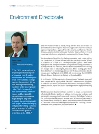 Secretary-General’s Report to Ministers 2014 – © OECD 201482
 OecD / Secretary-General’s Report to Ministers 2014
The OECD contributed to water policy debates with the release in
September 2013 of two reports: Water Security for Better Lives, which set out
a pioneering risk-based approach to water security, and Water and Climate
Change Adaptation: Policies to Navigate Uncharted Waters, which reviewed
countries’ initiatives to adapt water management to climate change.
Secretary-General Angel Gurría called on countries to make carbon pricing
the cornerstone of climate policies in his lecture at the London School
of Economics in October 2013. The flagship report Effective Carbon Prices
highlighted that many countries are using relatively costly policies such
as feed-in tariffs and subsidies, while carbon taxes and emissions trading
are cheaper ways of reducing CO2
emissions. These findings, plus those
from OECD work on mobilising public and private finance to tackle climate
change, were highlighted at the OECD side-event during the COP19 UN
Climate Change Conference in Warsaw in December 2013.
A forthcoming OECD report on the Economic Costs of the Health Impacts of
Road Transport will be highlighted at the World Cities Summit in Singapore
in June 2014 and OECD Environmental Performance Reviews of Colombia,
Sweden, Iceland, Spain and Poland are being released or prepared during
2014.
The Environment Directorate helps countries to design and implement
efficient and effective policies to address environmental problems and
sustainably manage natural resources. It examines the linkages between
the environment and economic, sectoral or social concerns in areas such
as climate change; biodiversity; water; waste; environmental taxes; safety
of chemicals, nanomaterials and genetically modified crops; agriculture;
transport; trade; investment; and development.
Simon Upton
Director
E-mail: env.contact@oecd.org
“The OECD has a tradition of
projecting the future impacts
of economic growth on the
environment. But what impacts
could environmental damage
have on the economy? We are
now refining our modelling
capability under a new project
called CIRCLE to examine
how environmental pressures
change and how possible
natural resource constraints
might dampen long‑term
prospects for economic growth.
This project is both challenging
and groundbreaking, and could
lead to new ways of making
future economic growth
projections at the OECD.
”
Environment Directorate
www.oecd.org/environment
 