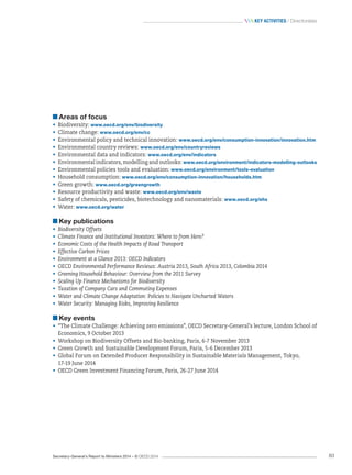 Secretary-General’s Report to Ministers 2014 – © OECD 2014 83
 Key activities / Directorates
Areas of focus
•	 Biodiversity: www.oecd.org/env/biodiversity
•	 Climate change: www.oecd.org/env/cc
•	 Environmental policy and technical innovation: www.oecd.org/env/consumption-innovation/innovation.htm
•	 Environmental country reviews: www.oecd.org/env/countryreviews
•	 Environmental data and indicators: www.oecd.org/env/indicators
•	 Environmental indicators, modelling and outlooks: www.oecd.org/environment/indicators-modelling-outlooks
•	 Environmental policies tools and evaluation: www.oecd.org/environment/tools-evaluation
•	 Household consumption: www.oecd.org/env/consumption-innovation/households.htm
•	 Green growth: www.oecd.org/greengrowth
•	 Resource productivity and waste: www.oecd.org/env/waste
•	 Safety of chemicals, pesticides, biotechnology and nanomaterials: www.oecd.org/ehs
•	 Water: www.oecd.org/water
Key publications
•	 Biodiversity Offsets
•	 Climate Finance and Institutional Investors: Where to from Here?
•	 Economic Costs of the Health Impacts of Road Transport
•	 Effective Carbon Prices
•	 Environment at a Glance 2013: OECD Indicators
•	 OECD Environmental Performance Reviews: Austria 2013, South Africa 2013, Colombia 2014
•	 Greening Household Behaviour: Overview from the 2011 Survey
•	 Scaling Up Finance Mechanisms for Biodiversity
•	 Taxation of Company Cars and Commuting Expenses
•	 Water and Climate Change Adaptation: Policies to Navigate Uncharted Waters
•	 Water Security: Managing Risks, Improving Resilience
Key events
•	 “The Climate Challenge: Achieving zero emissions”, OECD Secretary-General’s lecture, London School of
Economics, 9 October 2013
•	 Workshop on Biodiversity Offsets and Bio-banking, Paris, 6-7 November 2013
•	 Green Growth and Sustainable Development Forum, Paris, 5-6 December 2013
•	 Global Forum on Extended Producer Responsibility in Sustainable Materials Management, Tokyo, 	
17-19 June 2014
•	 OECD Green Investment Financing Forum, Paris, 26-27 June 2014
 