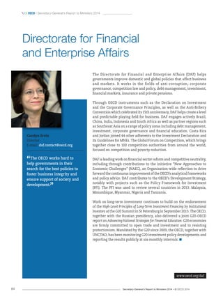 Secretary-General’s Report to Ministers 2014 – © OECD 201484
 OecD / Secretary-General’s Report to Ministers 2014
The Directorate for Financial and Enterprise Affairs (DAF) helps
governments improve domestic and global policies that affect business
and markets. It works in the fields of anti-corruption, corporate
governance, competition law and policy, debt management, investment,
financial markets, insurance and private pensions.
Through OECD instruments such as the Declaration on Investment
and the Corporate Governance Principles, as well as the Anti-Bribery
Convention which celebrated its 15th anniversary, DAF helps create a level
and predictable playing field for business. DAF engages actively Brazil,
China, India, Indonesia and South Africa as well as partner regions such
as Southeast Asia on a range of policy areas including debt management,
investment, corporate governance and financial education. Costa Rica
and Jordan joined 44 other adherents to the Investment Declaration and
its Guidelines for MNEs. The Global Forum on Competition, which brings
together close to 100 competition authorities from around the world,
focused on competition and poverty reduction.
DAF is leading work on financial sector reform and competitive neutrality,
including through contributions to the initiative “New Approaches to
Economic Challenges” (NAEC), an Organisation-wide reflection to drive
forward the continuous improvement of the OECD’s analytical frameworks
and policy advice. DAF contributes to the OECD’s Development Strategy,
notably with projects such as the Policy Framework for Investment
(PFI). The PFI was used to review several countries in 2013: Malaysia,
Mozambique, Myanmar, Nigeria and Tanzania.
Work on long-term investment continues to build on the endorsement
of the High-Level Principles of Long-Term Investment Financing by Institutional
Investors at the G20 Summit in St Petersburg in September 2013. The OECD,
together with the Russian presidency, also delivered a joint G20-OECD
report on Advancing National Strategies for Financial Education. G20 economies
are firmly committed to open trade and investment and to resisting
protectionism. Mandated by the G20 since 2009, the OECD, together with
UNCTAD, has been monitoring G20 investment policy developments and
reporting the results publicly at six-monthly intervals.
Carolyn Ervin
Director
E-mail: daf.contact@oecd.org
“The OECD works hard to
help governments in their
search for the best policies to
foster business integrity and
ensure support of society and
development.
”
Directorate for Financial
and Enterprise Affairs
www.oecd.org/daf
 