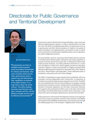 Secretary-General’s Report to Ministers 2014 – © OECD 201486
 OecD / Secretary-General’s Report to Ministers 2014
Governments need to demonstrate strong leadership, a clear vision and
effective implementation capacity in order to rebuild public trust after
the crisis. The OECD is strengthening its efforts to improve data on trust
in government and offer concrete guidance to improve the quality of
policy formulation and implementation, particularly in areas in which
trust is critical for successful policy implementation, such as regulation,
tax, public budgeting and justice.
For many member countries, returning to fiscal health remains a priority,
to be balanced by efficient public investment and quality regulation to
promote economic growth and create jobs. To help governments make
evidence-based decisions, the OECD published Government at a Glance
2013 and Regions at a Glance 2013, which together provide over 100 policy
indicators. Regions at a Glance was launched at a highly successful OECD
Ministerial Meeting held in Marseille in December 2013, titled “Regions
and Cities: Where Policies and People Meet”, which addressed issues of
investment, urban policy and rural-urban linkages.
The OECD is expanding its range of good practice guidelines, with new
principles covering independent fiscal institutions, co-ordination of
investment across levels of government and governance of risk. The OECD
has also established new fora for policy dialogue to encompass evolving
demands from member countries, notably with the establishment of the
Network of Economic Regulators and the Water Governance Network,
and supports other international efforts such as the Open Government
Partnership. The OECD Observatory on Public Sector Innovation, a new
interactive tool for exchange of good practice, has also been launched.
Public governance and territorial development continue to be important
concerns for many non-member countries, with activities in the Middle
East and North Africa (MENA), Southeast Asia, Latin America and, through
the SIGMA programme, in the European “neighbourhood” states.
Rolf Alter
Director
E-mail: gov.contact@oecd.org
“Governments are there to
establish sound economic,
social and political frameworks
for citizens and business. After
years of policies driven by the
crisis, governments need to
restore trust and demonstrate
their capabilities as stewards
of the public interest. It is a
huge task to repair the social
contract. The policy‑making
processes must become more
open, inclusive and fair, and the
delivery of public services must
be efficient and innovative.
”
Directorate for Public Governance
and Territorial Development
www.oecd.org/gov
 