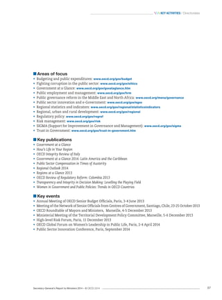 Secretary-General’s Report to Ministers 2014 – © OECD 2014 87
 Key activities / Directorates
Areas of focus
•	 Budgeting and public expenditures: www.oecd.org/gov/budget
•	 Fighting corruption in the public sector: www.oecd.org/gov/ethics
•	 Government at a Glance: www.oecd.org/gov/govataglance.htm
•	 Public employment and management: www.oecd.org/gov/hrm
•	 Public governance reform in the Middle East and North Africa: www.oecd.org/mena/governance
•	 Public sector innovation and e-Government: www.oecd.org/gov/egov
•	 Regional statistics and indicators: www.oecd.org/gov/regional/statisticsindicators
•	 Regional, urban and rural development: www.oecd.org/gov/regional
•	 Regulatory policy: www.oecd.org/gov/regref
•	 Risk management: www.oecd.org/gov/risk
•	 SIGMA (Support for Improvement in Governance and Management): www.oecd.org/gov/sigma
•	 Trust in Government: www.oecd.org/gov/trust-in-government.htm
Key publications
•	 Government at a Glance
•	 How’s Life in Your Region
•	 OECD Integrity Review of Italy
•	 Government at a Glance 2014: Latin America and the Caribbean
•	 Public Sector Compensation in Times of Austerity
•	 Regional Outlook 2014
•	 Regions at a Glance 2013
•	 OECD Review of Regulatory Reform: Colombia 2013
•	 Transparency and Integrity in Decision Making: Levelling the Playing Field
•	 Women in Government and Public Policies: Trends in OECD Countries
Key events
•	 Annual Meeting of OECD Senior Budget Officials, Paris, 3-4 June 2013
•	 Meeting of the Network of Senior Officials from Centres of Government, Santiago, Chile, 23-25 October 2013
•	 OECD Roundtable of Mayors and Ministers, Marseille, 4-5 December 2013
•	 Ministerial Meeting of the Territorial Development Policy Committee, Marseille, 5-6 December 2013
•	 High-level Risk Forum, Paris, 11 December 2013
•	 OECD Global Forum on Women’s Leadership in Public Life, Paris, 2-4 April 2014
•	 Public Sector Innovation Conference, Paris, September 2014
 
