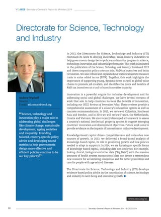 Secretary-General’s Report to Ministers 2014 – © OECD 201488
 OecD / Secretary-General’s Report to Ministers 2014
In 2013, the Directorate for Science, Technology and Industry (STI)
continued its work to develop innovative, cross-country indicators to
help governments design better policies and monitor progress in science,
technology, innovation and industrial performance. This work culminated
in the publication of the Science, Technology and Industry Scoreboard 2013
and three companion policy notes on jobs, RD tax incentives and brain
circulation. We also refined and expanded our statistical work to measure
trade in value added terms (TiVA). Together, this work highlights the
importance of supporting young, dynamic firms as well as global value
chains to promote job creation, and identifies the costs and benefits of
RD tax incentives as a tool to boost innovative capacity.
Innovation is a powerful engine for inclusive development and for
addressing social and global challenges. We have several streams of
work that aim to help countries harness the benefits of innovation,
including our OECD Reviews of Innovation Policy. These reviews provide a
comprehensive assessment of a country’s innovation system as well as
concrete recommendations. In 2013, we reviewed Colombia, Southeast
Asia and Sweden, and in 2014 we will review France, the Netherlands,
Croatia and Vietnam. We also recently developed a framework to assess
a country’s national intellectual property system to support emerging
countries’ innovation and development objectives. Future work aims to
provide evidence on the impacts of innovation on inclusive development.
Knowledge-based capital drives competitiveness and unleashes new
sources of growth. In 2013, we delivered a broad-based analysis of
knowledge-based capital, its role in generating growth and how policies
needed to adapt to support it. In 2014, we are focusing on specific forms
of knowledge-based capital, including data and analytics. For example,
linking clinical, biological and other data (“Big Data”) with the massive
amounts of health system transactional data can create a tremendous
new resource for accelerating innovation and for better prevention and
care for people with age-related diseases.
The Directorate for Science, Technology and Industry (STI) develops
evidence-based policy advice on the contribution of science, technology
and industry to well-being and economic growth.
Andrew Wyckoff
Director
E-mail: sti.contact@oecd.org
“Science, technology and
innovation play a major role in
addressing global challenges
like climate change, sustainable
development, ageing societies
and inequality. Providing
tailored, country‑specific policy
advice and developing sound
metrics to help governments
design more effective and
efficient policies continue to be
our key priority.
”
Directorate for Science, Technology
and Industry
www.oecd.org/sti
 