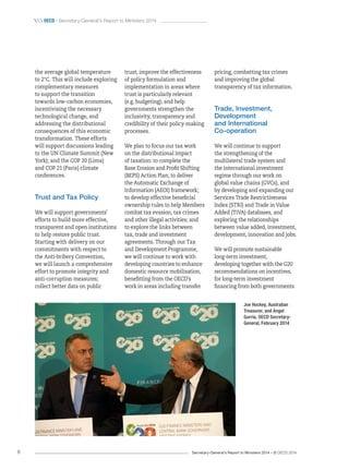 Secretary-General’s Report to Ministers 2014 – © OECD 20148
 oecd / Secretary-General’s Report to Ministers 2014
trust; improve the effectiveness
of policy formulation and
implementation in areas where
trust is particularly relevant
(e.g. budgeting); and help
governments strengthen the
inclusivity, transparency and
credibility of their policy-making
processes.
We plan to focus our tax work
on the distributional impact
of taxation: to complete the
Base Erosion and Profit Shifting
(BEPS) Action Plan; to deliver
the Automatic Exchange of
Information (AEOI) framework;
to develop effective beneficial
ownership rules to help Members
combat tax evasion, tax crimes
and other illegal activities; and
to explore the links between
tax, trade and investment
agreements. Through our Tax
and Development Programme,
we will continue to work with
developing countries to enhance
domestic resource mobilisation,
benefitting from the OECD’s
work in areas including transfer
the average global temperature
to 2°C. This will include exploring
complementary measures
to support the transition
towards low-carbon economies,
incentivising the necessary
technological change, and
addressing the distributional
consequences of this economic
transformation. These efforts
will support discussions leading
to the UN Climate Summit (New
York); and the COP 20 (Lima)
and COP 21 (Paris) climate
conferences.
Trust and Tax Policy
We will support governments’
efforts to build more effective,
transparent and open institutions
to help restore public trust.
Starting with delivery on our
commitments with respect to
the Anti-bribery Convention,
we will launch a comprehensive
effort to promote integrity and
anti-corruption measures;
collect better data on public
pricing, combatting tax crimes
and improving the global
transparency of tax information.
Trade, Investment,
Development
and International
Co‑operation
We will continue to support
the strengthening of the
multilateral trade system and
the international investment
regime through our work on
global value chains (GVCs), and
by developing and expanding our
Services Trade Restrictiveness
Index (STRI) and Trade in Value
Added (TiVA) databases, and
exploring the relationships
between value added, investment,
development, innovation and jobs.
We will promote sustainable
long-term investment,
developing together with the G20
recommendations on incentives,
for long-term investment
financing from both governments
Joe Hockey, Australian
Treasurer, and Angel
Gurría, OECD Secretary-
General, February 2014
 