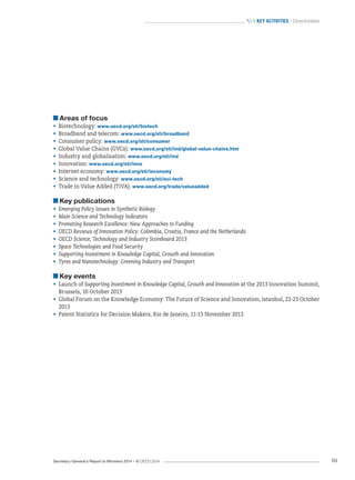 Secretary-General’s Report to Ministers 2014 – © OECD 2014 89
 Key activities / Directorates
Areas of focus
•	 Biotechnology: www.oecd.org/sti/biotech
•	 Broadband and telecom: www.oecd.org/sti/broadband
•	 Consumer policy: www.oecd.org/sti/consumer
•	 Global Value Chains (GVCs): www.oecd.org/sti/ind/global-value-chains.htm
•	 Industry and globalisation: www.oecd.org/sti/ind
•	 Innovation: www.oecd.org/sti/inno
•	 Internet economy: www.oecd.org/sti/ieconomy
•	 Science and technology: www.oecd.org/sti/sci-tech
•	 Trade in Value Added (TiVA): www.oecd.org/trade/valueadded
Key publications
•	 Emerging Policy Issues in Synthetic Biology
•	 Main Science and Technology Indicators
•	 Promoting Research Excellence: New Approaches to Funding
•	 OECD Reviews of Innovation Policy: Colombia, Croatia, France and the Netherlands
•	 OECD Science, Technology and Industry Scoreboard 2013
•	 Space Technologies and Food Security
•	 Supporting Investment in Knowledge Capital, Growth and Innovation
•	 Tyres and Nanotechnology: Greening Industry and Transport
Key events
•	 Launch of Supporting Investment in Knowledge Capital, Growth and Innovation at the 2013 Innovation Summit,
Brussels, 10 October 2013
•	 Global Forum on the Knowledge Economy: The Future of Science and Innovation, Istanbul, 22-23 October
2013
•	 Patent Statistics for Decision Makers, Rio de Janeiro, 11-13 November 2013
 