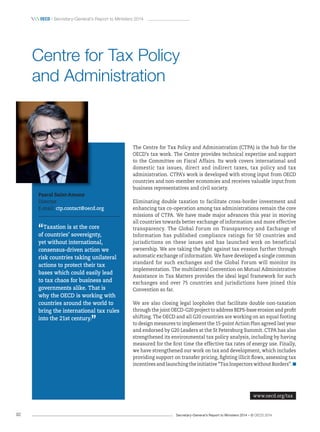 Secretary-General’s Report to Ministers 2014 – © OECD 201492
 OecD / Secretary-General’s Report to Ministers 2014
The Centre for Tax Policy and Administration (CTPA) is the hub for the
OECD’s tax work. The Centre provides technical expertise and support
to the Committee on Fiscal Affairs. Its work covers international and
domestic tax issues, direct and indirect taxes, tax policy and tax
administration. CTPA’s work is developed with strong input from OECD
countries and non-member economies and receives valuable input from
business representatives and civil society.
Eliminating double taxation to facilitate cross-border investment and
enhancing tax co-operation among tax administrations remain the core
missions of CTPA. We have made major advances this year in moving
all countries towards better exchange of information and more effective
transparency. The Global Forum on Transparency and Exchange of
Information has published compliance ratings for 50 countries and
jurisdictions on these issues and has launched work on beneficial
ownership. We are taking the fight against tax evasion further through
automatic exchange of information. We have developed a single common
standard for such exchanges and the Global Forum will monitor its
implementation. The multilateral Convention on Mutual Administrative
Assistance in Tax Matters provides the ideal legal framework for such
exchanges and over 75 countries and jurisdictions have joined this
Convention so far.
We are also closing legal loopholes that facilitate double non-taxation
through the joint OECD-G20 project to address BEPS-base erosion and profit
shifting. The OECD and all G20 countries are working on an equal footing
to design measures to implement the 15-point Action Plan agreed last year
and endorsed by G20 Leaders at the St Petersburg Summit. CTPA has also
strengthened its environmental tax policy analysis, including by having
measured for the first time the effective tax rates of energy use. Finally,
we have strengthened our work on tax and development, which includes
providing support on transfer pricing, fighting illicit flows, assessing tax
incentives and launching the initiative “Tax Inspectors without Borders”.
Pascal Saint-Amans
Director
E-mail: ctp.contact@oecd.org
“Taxation is at the core
of countries’ sovereignty,
yet without international,
consensus‑driven action we
risk countries taking unilateral
actions to protect their tax
bases which could easily lead
to tax chaos for business and
governments alike. That is
why the OECD is working with
countries around the world to
bring the international tax rules
into the 21st century.
”
Centre for Tax Policy
and Administration
www.oecd.org/tax
 