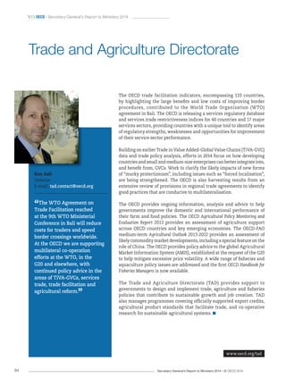 Secretary-General’s Report to Ministers 2014 – © OECD 201494
 OecD / Secretary-General’s Report to Ministers 2014
The OECD trade facilitation indicators, encompassing 133 countries,
by highlighting the large benefits and low costs of improving border
procedures, contributed to the World Trade Organization (WTO)
agreement in Bali. The OECD is releasing a services regulatory database
and services trade restrictiveness indices for 40 countries and 17 major
services sectors, providing countries with a unique tool to identify areas
of regulatory strengths, weaknesses and opportunities for improvement
of their service sector performance.
Building on earlier Trade in Value Added-Global Value Chains (TiVA-GVC)
data and trade policy analysis, efforts in 2014 focus on how developing
countries and small and medium-size enterprises can better integrate into,
and benefit from, GVCs. Work to clarify the likely impacts of new forms
of “murky protectionism”, including issues such as “forced localisation”,
are being strengthened. The OECD is also harvesting results from an
extensive review of provisions in regional trade agreements to identify
good practices that are conducive to multilateralisation.
The OECD provides ongoing information, analysis and advice to help
governments improve the domestic and international performance of
their farm and food policies. The OECD Agricultural Policy Monitoring and
Evaluation Report 2013 provides an assessment of agriculture support
across OECD countries and key emerging economies. The OECD-FAO
medium-term Agricultural Outlook 2013-2022 provides an assessment of
likely commodity market developments, including a special feature on the
role of China. The OECD provides policy advice to the global Agricultural
Market Information System (AMIS), established at the request of the G20
to help mitigate excessive price volatility. A wide range of fisheries and
aquaculture policy issues are addressed and the first OECD Handbook for
Fisheries Managers is now available.
The Trade and Agriculture Directorate (TAD) provides support to
governments to design and implement trade, agriculture and fisheries
policies that contribute to sustainable growth and job creation. TAD
also manages programmes covering officially supported export credits,
agricultural product standards that facilitate trade, and co-operative
research for sustainable agricultural systems.
Ken Ash
Director
E-mail: tad.contact@oecd.org
“The WTO Agreement on
Trade Facilitation reached
at the 9th WTO Ministerial
Conference in Bali will reduce
costs for traders and speed
border crossings worldwide.
At the OECD we are supporting
multilateral co‑operation
efforts at the WTO, in the
G20 and elsewhere, with
continued policy advice in the
areas of TiVA‑GVCs, services
trade, trade facilitation and
agricultural reform.
”
Trade and Agriculture Directorate
www.oecd.org/tad
 