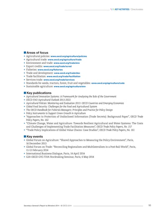 Secretary-General’s Report to Ministers 2014 – © OECD 2014 95
 Key activities / Directorates
Areas of focus
•	 Agricultural policies: www.oecd.org/agriculture/policies
•	 Agricultural trade: www.oecd.org/agriculture/trade
•	 Environment and trade: www.oecd.org/trade/env
•	 Export credits: www.oecd.org/trade/xcred
•	 Fisheries: www.oecd.org/fisheries
•	 Trade and development: www.oecd.org/trade/dev
•	 Trade facilitation: www.oecd.org/trade/facilitation
•	 Services trade: www.oecd.org/trade/services
•	 Standards for seeds, tractors, forest, fruit and vegetables: www.oecd.org/agriculture/code
•	 Sustainable agriculture: www.oecd.org/agriculture/env
Key publications
•	 Agricultural Innovation Systems: A Framework for Analysing the Role of the Government
•	 OECD-FAO Agricultural Outlook 2013-2022
•	 Agricultural Policies: Monitoring and Evaluation 2013: OECD Countries and Emerging Economies
•	 Global Food Security: Challenges for the Food and Agricultural System
•	 The OECD Handbook for Fisheries Managers: Principles and Practice for Policy Design
•	 Policy Instruments to Support Green Growth in Agriculture
•	 “Approaches to Protection of Undisclosed Information (Trade Secrets): Background Paper”, OECD Trade
Policy Papers, No. 162
•	 “Climate Change, Water and Agriculture: Towards Resilient Agricultural and Water Systems: The Costs
and Challenges of Implementing Trade Facilitation Measures”, OECD Trade Policy Papers, No. 157
•	 “Trade Policy Implications of Global Value Chains: Case Studies”, OECD Trade Policy Papers, No. 161
Key events
•	 Global Forum on Agriculture: “Shared Approaches to Measuring the Policy Environment”, Paris, 	
16 December 2013
•	 Global Forum on Trade: “Reconciling Regionalism and Multilateralism in a Post-Bali World”, Paris, 	
11-12 February 2014
•	 International Business Dialogue, Paris, 14 April 2014
•	 G20-OECD GVC-TiVA Stocktaking Seminar, Paris, 6 May 2014
 