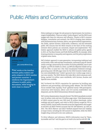 Secretary-General’s Report to Ministers 2014 – © OECD 201496
 OecD / Secretary-General’s Report to Ministers 2014
Policy making is no longer the sole preserve of government, but involves a
rangeofstakeholders.Thesearetoday’s“policyshapers”andtheOECDmust
engage with them for relevance and influence. Thanks to PAC’s constant
dialogue, consultation and outreach, the OECD is forging close relations
with parliamentarians, business, labour, non-governmental organisations,
the media, opinion formers, think-tanks, academics, and the interested
public. PAC ensures that the OECD remains at the heart of this evolving
network where policies are conceived, shaped and implemented. This
holistic approach enabled the OECD to advance its global policy agenda
in 2013, on Tax Base Erosion and Profit Shifting (BEPS), for example, while
drawing attention to inequality and migration, and the policy implications
of global value chains.
PAC’s holistic approach to news generation, incorporating traditional and
socialmedia,video,webanddatavisualisation,continuedtopayoff.Overall
media coverage, measured by the number of articles published, rose to new
heights: up 374% for Health at a Glance, up 284% for Migration Outlook and up
122% for PISA, to name but a few. Data visualisation bolstered coverage,
generating some 100 000 page views for the OECD Economic Outlook alone.
Our new embeddable data “vizlets” garnered over 2 million page views in
just nine months. The OECD Better Life Index (BLI), which measures well-
being, reached 3.4 million users worldwide, with German, Russian and
Spanish now available.
PAC furthered the OECD’s reputation for openness by building new
audiences and partnerships, and hosting public debates. The 2013 OECD
Forum entitled “Jobs, Equality, Trust” gathered nearly 2 000 participants;
interaction with business, labour and civil society stakeholders was
deepened, and the OECD Parliamentary Network expanded.
PAC’sonlinedisseminationchannelsthrived.TheOECD.orgwebsitereceived
over 16 million visits and over 50 million page views. Total dissemination
of OECD content grew by over 30% (over 16 million downloads, online
readings and print copies), and visits to OECD iLibrary surged by 70% to
nearly 9 million. Social media channels across the Organisation also surged:
at end-2013 all OECD Twitter accounts had 355 330 followers, up 116% on
2012. The OECD Observer and OECD Yearbook enjoyed front-row visibility
at major events, including the G20 summit in September, while the OECD
Insights blog continued to win new audiences.
To drive influence and relevance, OECD’s information must be “Open,
Accessible and Free” and this goal is on track to be met by mid-2015.
Anthony Gooch
Director
E-mail: pac.contact@oecd.org
“PAC works at the interface
between policy makers and
policy shapers in OECD member
and partner countries. It
reinforces the Organisation’s
influence in public policy
discussions, while bringing its
work closer to citizens.
”
Public Affairs and Communications
www.oecd.org
 