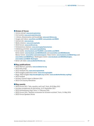 Secretary-General’s Report to Ministers 2014 – © OECD 2014 97
 Key activities / Directorates
Areas of focus
•	 Centres abroad: www.oecd.org/centres
•	 Civil society: www.oecd.org/civilsociety
•	 i-Library, dissemination and knowledge: www.oecd-ilibrary.org
•	 Images and videos: www.flickr.com/OECD; www.youtube.com/OECD
•	 Internet site: www.oecd.org
•	 Media relations: www.oecd.org/media
•	 OECD Forum: www.oecdforum.org
•	 Parliamentary relations: www.oecd.org/parliamentarians
•	 Publishing activities: www.oecd.org/publishing
•	 Social media: www.facebook.com/TheOECD; www.twitter.com/OECD;	
Berlin Centre: www.facebook.com/OECDStatistik and www.twitter.com/OECDStatistik; 	
Mexico Centre: www.twitter.com/ocdeenespanol; Tokyo Centre: www.facebook.com/OECD.Tokyo and	
www.twitter.com/OECDTokyo; Washington Centre: www.facebook.com/OECDWashington; 	
www.twitter.com/OECD_Washington
•	 Better Life Index: www.oecdbetterlifeindex.org
Key publications
•	 OECD Observer, quarterly: www.oecdobserver.org
•	 OECD Policy briefs
•	 OECD Yearbook 2014: www.oecd.org/yearbook
•	 OECD Insights publication series: www.oecd.org/insights
•	 Blogs: OECD Insights http://oecdinsights.org and BLI: www.oecdbetterlifeindex.org/blog/
•	 OECD Factbook
•	 Secretary-General’s Report to Ministers 2014
•	 OECD Civil Society Newsletter
Key events
•	 OECD Forum 2013: “Jobs, equality, and trust”, Paris, 28-29 May 2013
•	 Journées européennes du patrimoine, 14-15 September 2013
•	 OECD Parliamentary Days, Paris, 5-7 February 2014
•	 OECD Forum 2014: “Resilient economies for inclusive societies”, Paris, 5-6 May 2014
•	 OECD Forum Speakers Series
 