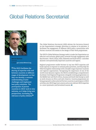 Secretary-General’s Report to Ministers 2014 – © OECD 201498
 OecD / Secretary-General’s Report to Ministers 2014
The Global Relations Secretariat (GRS) advises the Secretary-General
on the Organisation’s strategic directions in relation to its partners. It
facilitates the engagement of different OECD policy communities with
Partner countries and assists in the design of their work programmes.
The OECD’s Global Relations Strategy seeks to make the Organisation an
effective and inclusive global policy network through engagement with
Key Partners – Brazil, China, India, Indonesia and South Africa – and other
dynamic and systemically important countries and regions.
Regional programmes enable Partners to tap into OECD expertise and
build capacity in response to national policy priorities, and they help the
OECD strengthen relationships with a broader range of partner countries
and regional organisations. Recognising the importance of one of the
world’s most dynamic regions, the OECD is establishing a comprehensive
Southeast Asia Regional Programme alongside existing programmes on
the Middle East and North Africa, Eurasia and South East Europe as well
as work streams on Africa and Latin America. Country programmes are
being proposed to allow selected Partner countries to participate in OECD
activities, join OECD legal instruments and access relevant OECD expertise
in a more systematic and formalised manner.
Marcos Bonturi
Director
E-mail: grs.contact@oecd.org
“The OECD facilitates the
sharing of expertise with and
between countries at different
stages of development, so that
they can develop a common
understanding of joint
challenges and implement
best policy solutions. The
participation of partner
countries in OECD work is very
welcome, as it helps bring new
perspectives, increasing the
relevance of policy debates.
”
Global Relations Secretariat
www.oecd.org/globalrelations
 