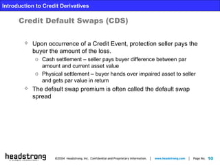 10
Introduction to Credit Derivatives
Credit Default Swaps (CDS)
 Upon occurrence of a Credit Event, protection seller pays the
buyer the amount of the loss.
o Cash settlement – seller pays buyer difference between par
amount and current asset value
o Physical settlement – buyer hands over impaired asset to seller
and gets par value in return
 The default swap premium is often called the default swap
spread
 