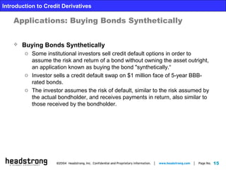 15
Introduction to Credit Derivatives
Applications: Buying Bonds Synthetically
 Buying Bonds Synthetically
o Some institutional investors sell credit default options in order to
assume the risk and return of a bond without owning the asset outright,
an application known as buying the bond "synthetically.“
o Investor sells a credit default swap on $1 million face of 5-year BBB-
rated bonds.
o The investor assumes the risk of default, similar to the risk assumed by
the actual bondholder, and receives payments in return, also similar to
those received by the bondholder.
 