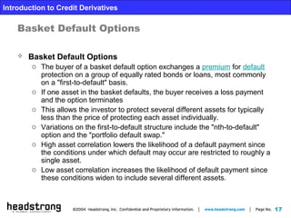 17
Introduction to Credit Derivatives
Basket Default Options
 Basket Default Options
o The buyer of a basket default option exchanges a premium for default
protection on a group of equally rated bonds or loans, most commonly
on a "first-to-default" basis.
o If one asset in the basket defaults, the buyer receives a loss payment
and the option terminates
o This allows the investor to protect several different assets for typically
less than the price of protecting each asset individually.
o Variations on the first-to-default structure include the "nth-to-default"
option and the "portfolio default swap."
o High asset correlation lowers the likelihood of a default payment since
the conditions under which default may occur are restricted to roughly a
single asset.
o Low asset correlation increases the likelihood of default payment since
these conditions widen to include several different assets.
 